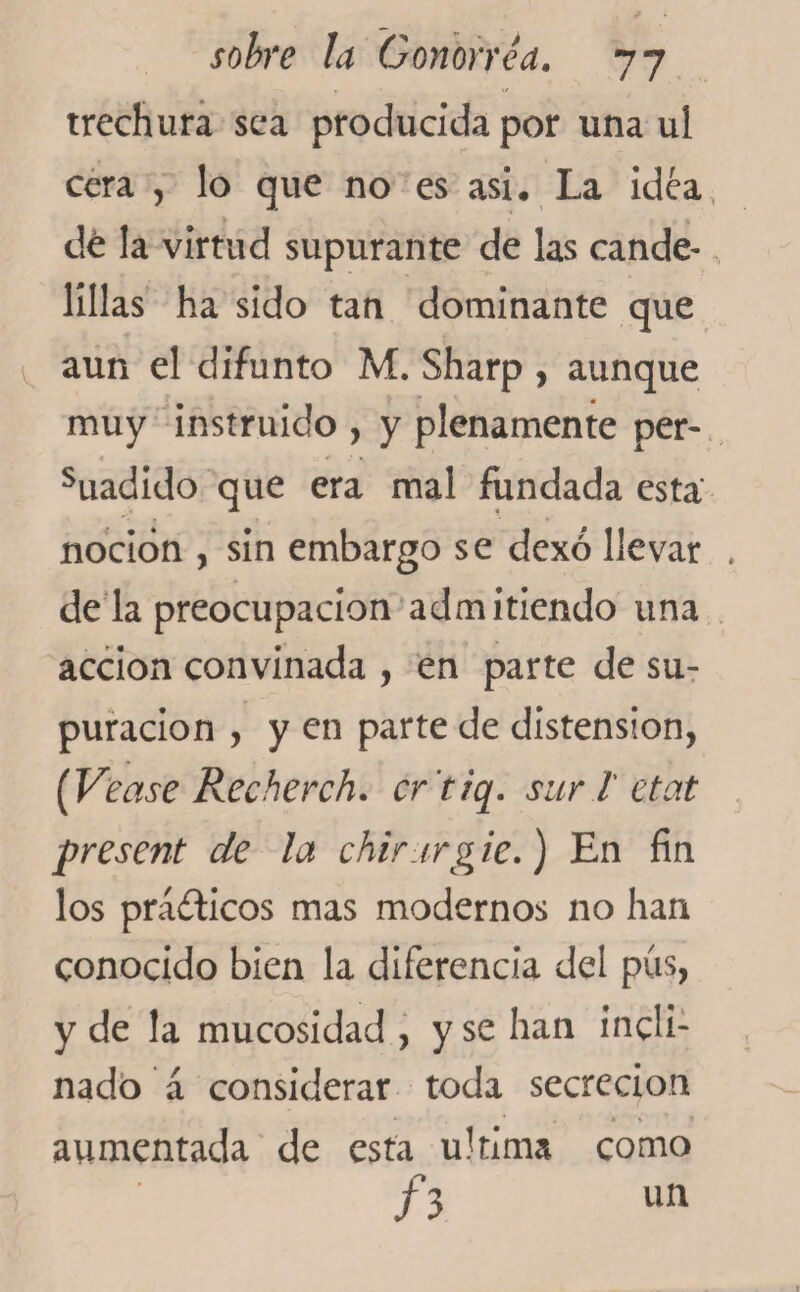 trechura sea producida por una ul cera , lo que no es asi. La idea dé la virtud supurante de las cande¬ lillas ha sido tan dominante que aun el difunto M. Sharp , aunque muy instruido , y plenamente per- suadido que era mal fundada esta' noción , sin embargo se dexó llevar dé la preocupación admitiendo una acción convinada , en parte de su¬ puración , y en parte de distension, [yease Recherch. cr’tiq. sur l etat present de la chirurg ie.) En fin los pra&amp;icos mas modernos no han conocido bien la diferencia del pus, y de la mucosidad , y se han incli¬ nado á considerar toda secreción aumentada de esta ultima como h un