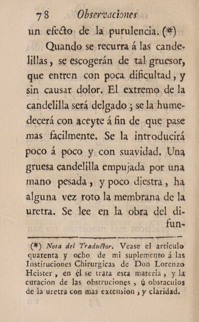 un efe£k> de la purulencia. (#) Quando $e recurra á las cande» lillas, se escogerán de tal gruesor, que entren con poca dificultad, y sin causar dolor. El extremo de la candelilla será delgado ; se la hume¬ decerá con aceyte á fin de que pase mas fácilmente. Se la introducirá poco á poco y con suavidad. Una gruesa candelilla empujada por una mano pesada, y poco diestra, ha alguna vez roto la membrana de la uretra. Se lee en la obra del di- fun- (*) (*) Nota del Traduttor, Vease el articulo cuarenta y ocho de mi suplemento á las Instituciones Chirurgicas de Don Lorenzo Heister , en él se trata esta materia, y U curación de las obstruciones , ú obstáculos de la uretra con mas extension , y claridad.