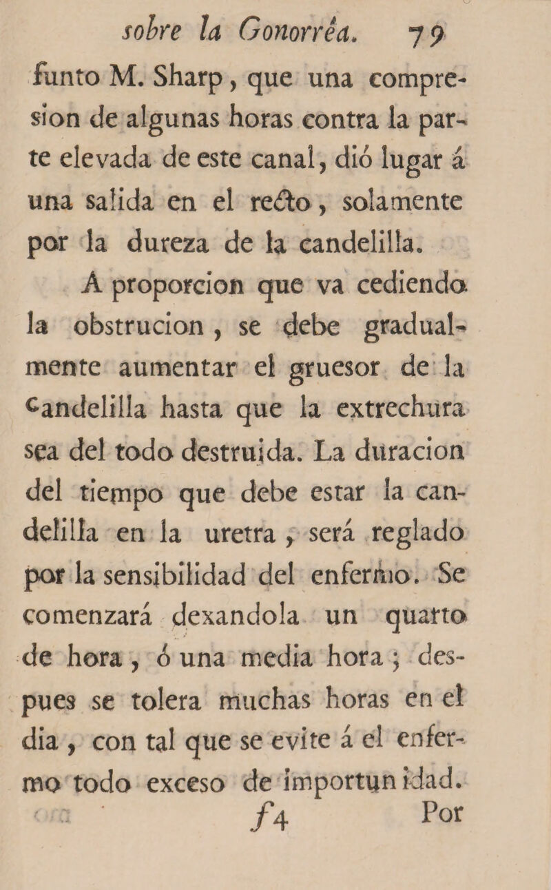 funto M. Sharp, que una compre¬ sión de algunas horas contra la par¬ te elevada de este canal, dio lugar á una salida en el re¿to, solamente por la dureza de la candelilla. A proporción que va cediendo, la obstrucion, se debe gradual¬ mente aumentar el gruesor de la candelilla hasta que la extrechura sea del todo destruida. La duración del tiempo que debe estar la can¬ delilla en la uretra , será reglado por la sensibilidad del enfermo. Se comenzará dexandola un quarto de hora , ¿ una media hora ; des¬ pués se tolera muchas horas en el dia , con tal que se evite á el enfer¬ mo todo exceso de importunidad. ' A Por