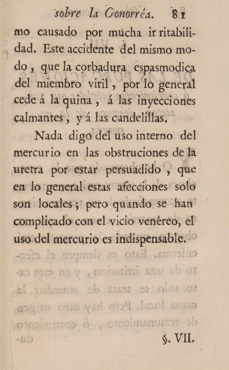 mo causado por mucha irrítabili- dad. Este accidente del mismo mo¬ do , que la corbadura espasmodica del miembro viril, por lo general cede á la quina , á las inyecciones calmantes, y á las candelillas. Nada digo del uso interno del mercurio en las obstruciones de la w-1 uretra por estar persuadido , que en lo general estas afecciones solo son locales; pero quando se han complicado con el vicio venéreo, el uso del mercurio es indispensable. o §. VII.