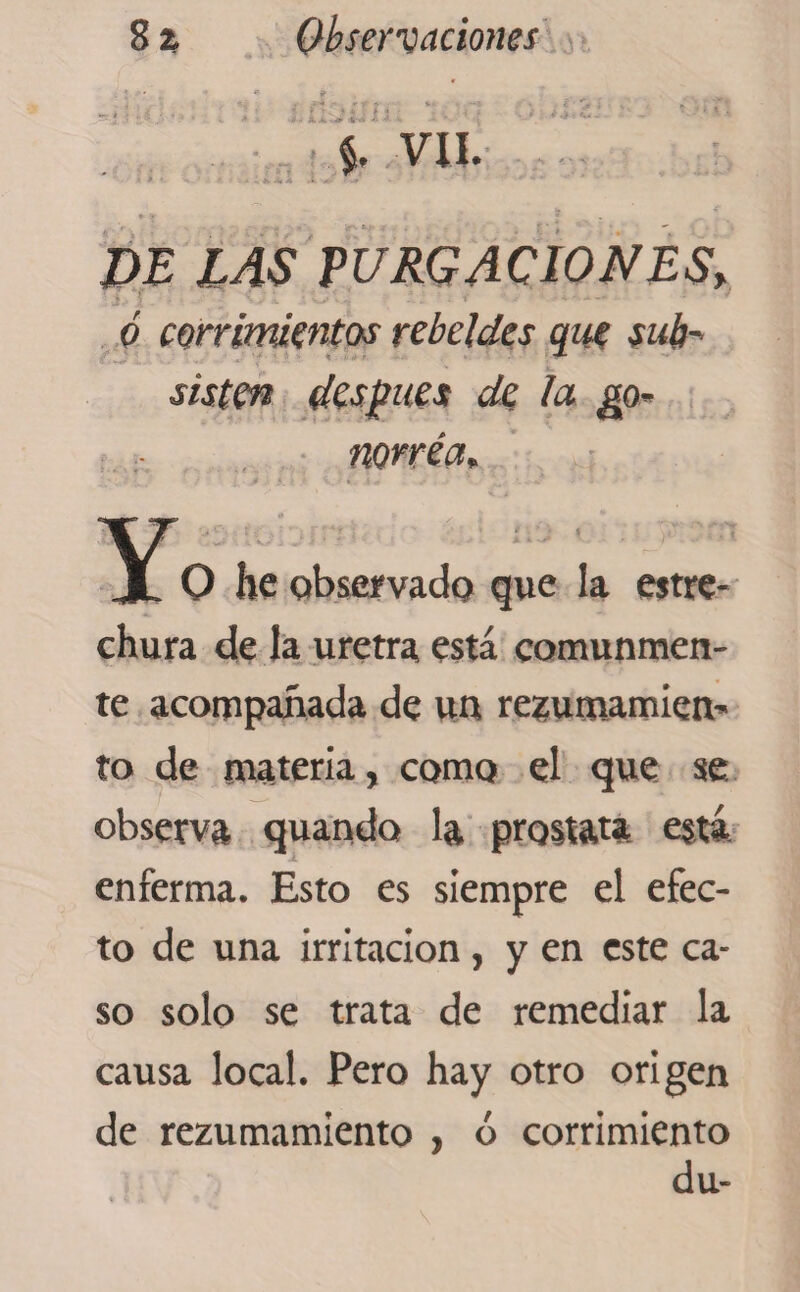 *'*■ ?’ TI * f f > J -■ A a, * «* J- • $, VIL 7>E ¿4S PURGACIONES> ó corrimientos rebeldes que sub¬ sisten después de la go¬ norrea* O he observado que la estre¬ chura de la uretra está comunmen¬ te acompañada de un rezumamien* to de materia, como el que se observa quando la próstata está enferma. Esto es siempre el efec¬ to de una irritación, y en este ca¬ so solo se trata de remediar la causa local. Pero hay otro origen de rezumamiento , ó corrimiento du-