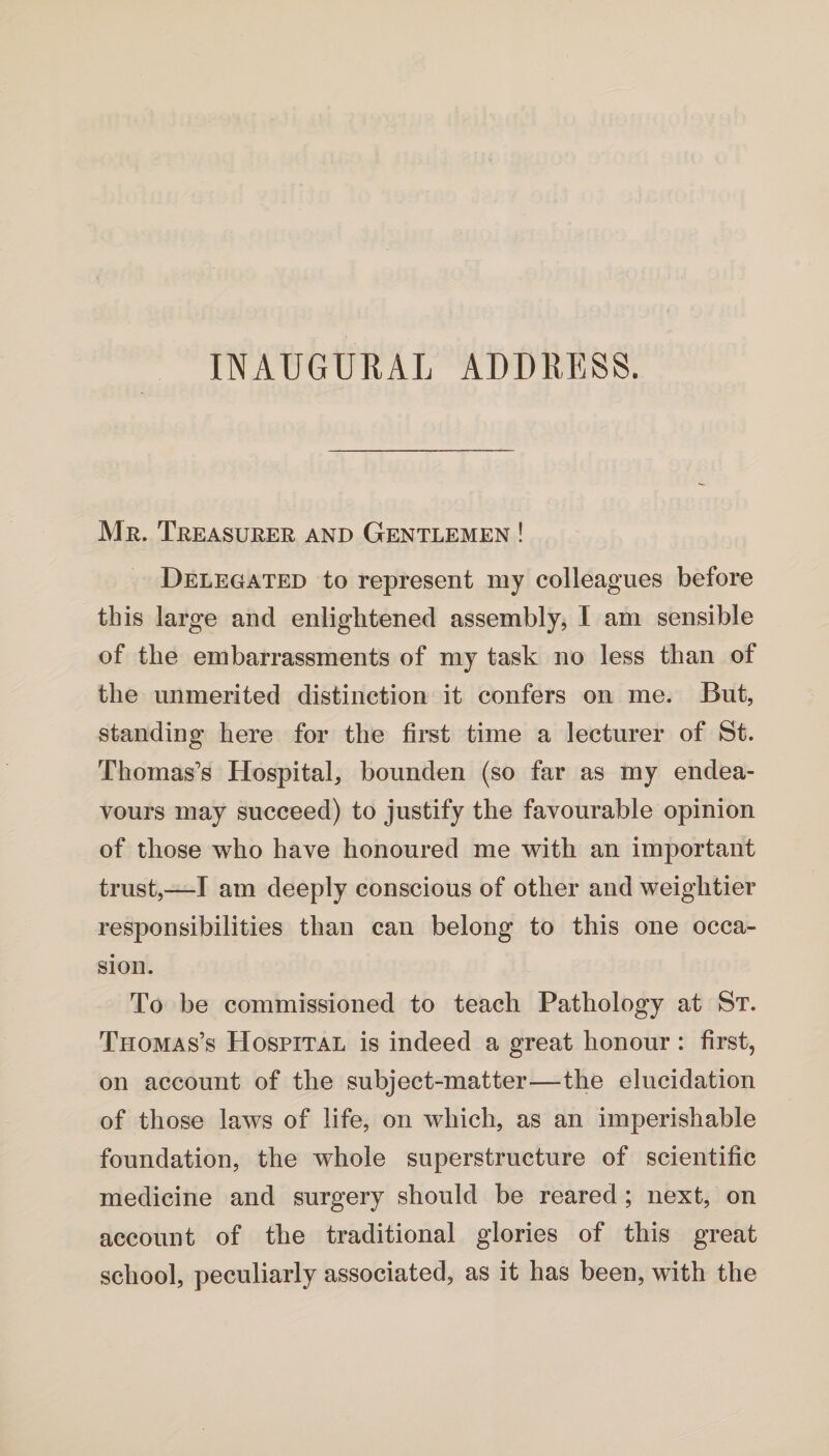 INAUGURAL ADDRESS. Mr. Treasurer and Gentlemen ! Delegated to represent my colleagues before this large and enlightened assembly, I am sensible of the embarrassments of my task no less than of the unmerited distinction it confers on me. But, standing here for the first time a lecturer of St. Thomas's Hospital, bounden (so far as my endea¬ vours may succeed) to justify the favourable opinion of those who have honoured me with an important trust,—I am deeply conscious of other and weightier responsibilities than can belong to this one occa¬ sion. To be commissioned to teach Pathology at St. Tpiomas’s Hospital is indeed a great honour : first, on account of the subject-matter—the elucidation of those laws of life, on which, as an imperishable foundation, the whole superstructure of scientific medicine and surgery should be reared ; next, on account of the traditional glories of this great school, peculiarly associated, as it has been, with the