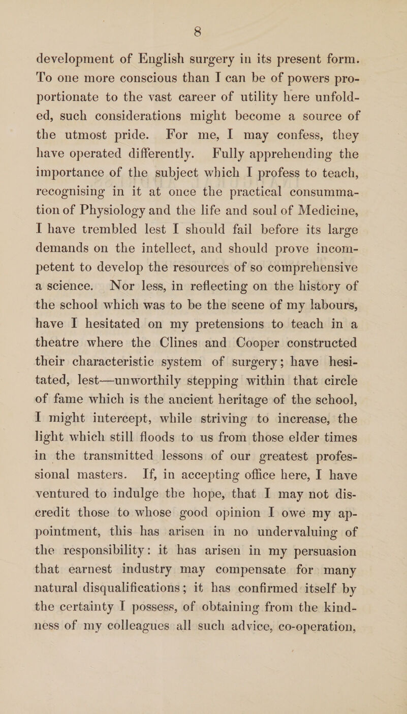 development of English surgery in its present form. To one more conscious than I can be of powers pro¬ portionate to the vast career of utility here unfold¬ ed, such considerations might become a source of the utmost pride. For me, I may confess, they have operated differently. Fully apprehending the importance of the subject which I profess to teach, recognising in it at once the practical consumma¬ tion of Physiology and the life and soul of Medicine, I have trembled lest I should fail before its large demands on the intellect, and should prove incom¬ petent to develop the resources of so comprehensive a science. Nor less, in reflecting on the history of the school which was to be the scene of my labours, have I hesitated on my pretensions to teach in a theatre where the Clines and Cooper constructed their characteristic system of surgery; have hesi¬ tated, lest-—unworthily stepping within that circle of fame which is the ancient heritage of the school, I might intercept, while striving to increase, the light which still floods to us from those elder times in the transmitted lessons of our greatest profes¬ sional masters. If, in accepting office here, I have ventured to indulge the hope, that I may not dis¬ credit those to whose good opinion I owe my ap¬ pointment, this has arisen in no undervaluing of the responsibility: it has arisen in my persuasion that earnest industry may compensate for many natural disqualifications; it has confirmed itself by the certainty I possess, of obtaining from the kind¬ ness of my colleagues all such advice, co-operation,