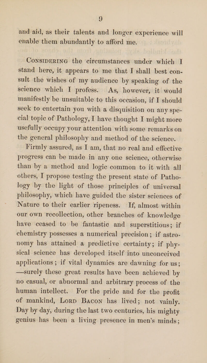 and aid, as their talents and longer experience will enable them abundantly to afford me. Considering the circumstances under which I stand here, it appears to me that I shall best con¬ sult the wishes of my audience by speaking of the science which I profess. As, however, it would manifestly be unsuitable to this occasion, if I should seek to entertain you with a disquisition on any spe¬ cial topic of Pathology, I have thought I might more usefully occupy your attention with some remarks on the general philosophy and method of the science. Firmly assured, as I am, that no real and effective progress can be made in any one science, otherwise than by a method and logic common to it with all others, I propose testing the present state of Patho- logy by the light of those principles of universal philosophy, which have guided the sister sciences of Nature to their earlier ripeness. If, almost within our own recollection, other branches of knowledge have ceased to be fantastic and superstitious; if chemistry possesses a numerical precision; if astro¬ nomy has attained a predictive certainty; if phy¬ sical science has developed itself into unconceived applications ; if vital dynamics are dawning for us; —surely these great results have been achieved by no casual, or abnormal and arbitrary process of the human intellect. For the pride and for the profit of mankind, Lord Bacon has lived; not vainly. Day by day, during the last two centuries, his mighty genius has been a living presence in men’s minds;