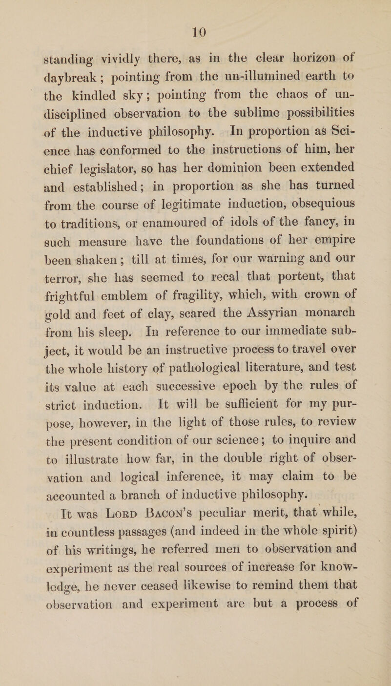 standing vividly there, as in the clear horizon of daybreak; pointing from the un-illumined earth to the kindled sky; pointing from the chaos of un¬ disciplined observation to the sublime possibilities of the inductive philosophy. In proportion as Sci¬ ence has conformed to the instructions of him, her chief legislator, so has her dominion been extended and established; in proportion as she has turned from the course of legitimate induction, obsequious to traditions, or enamoured of idols of the fancy, in such measure have the foundations of her empire been shaken; till at times, for our warning and our terror, she has seemed to recal that portent, that frightful emblem of fragility, which, with crown of gold and feet of clay, scared the Assyrian monarch from his sleep. In reference to our immediate sub¬ ject, it would be an instructive process to travel over the whole history of pathological literature, and test its value at each successive epoch by the rules of strict induction. It will be sufficient for my pur¬ pose, however, in the light of those rules, to review the present condition of our science; to inquire and to illustrate how far, in the double right of obser¬ vation and logical inference, it may claim to be accounted a branch of inductive philosophy. It was Lord Bacon’s peculiar merit, that while, in countless passages (and indeed in the whole spirit) of his writings, he referred men to observation and experiment as the real sources of increase for know¬ ledge, he never ceased likewise to remind them that observation and experiment are but a process of