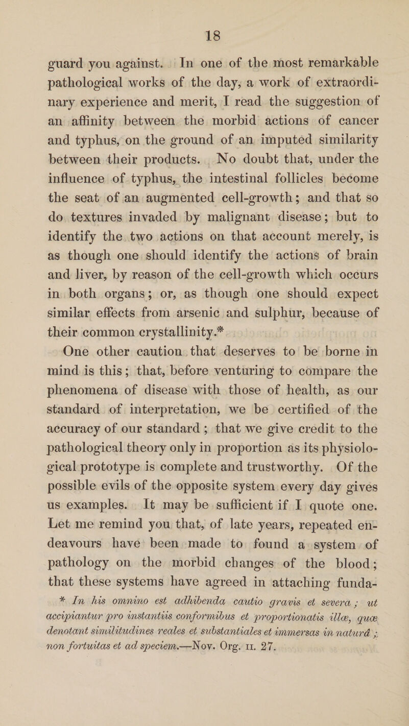 guard you against. In one of the most remarkable pathological works of the clay, a work of extraordi¬ nary experience and merit, I read the suggestion of an affinity between the morbid actions of cancer and typhus, on the ground of an imputed similarity between their products. No doubt that, under the influence of typhus, the intestinal follicles become the seat of an augmented cell-growth; and that so do textures invaded by malignant disease; but to identify the two actions on that account merely, is as though one should identify the actions of brain and liver, by reason of the cell-growth which occurs in both organs; or, as though one should expect similar effects from arsenic and sulphur, because of their common crystallinity.* One other caution that deserves to be borne in mind is this; that, before venturing to compare the phenomena of disease with those of health, as our standard of interpretation, we be certified of the accuracy of our standard ; that we give credit to the pathological theory only in proportion as its physiolo¬ gical prototype is complete and trustworthy. Of the possible evils of the opposite system every day gives us examples. It may be sufficient if I quote one. Let me remind you that, of late years, repeated en¬ deavours have been made to found a svstem of •/ pathology on the morbid changes of the blood; that these systems have agreed in attaching funda- * In his omnino est adhibenda cautio gravis et severa; ut accipiuntur pro instantiis conformibus et proportionates illoe, quae denotant similitudines reales et substantiates et immersas in natura / non fortuitas et ad speciem.—Nov. Org. n. 27.