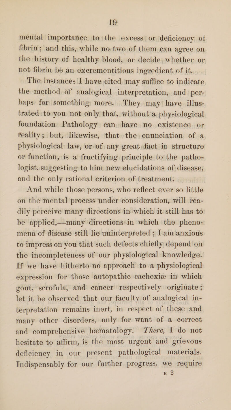 mental importance to the excess or deficiency ot fibrin; and this, while no two of them can agree on the history of healthy blood, or decide whether or not fibrin be an excrementitions ingredient of it. The instances I have cited may suffice to indicate the method of analogical interpretation, and per¬ haps for something more. They may have illus¬ trated to you not only that, without a physiological foundation Pathology can have no existence or reality; but, likewise, that the enunciation of a physiological law, or of any great fact in structure or function, is a fructifying principle to the patho¬ logist, suggesting to him new elucidations of disease, and the only rational criterion of treatment. And while those persons, who reflect ever so little on the mental process under consideration, will rea¬ dily perceive many directions in which it still has to be applied,—many directions in which the pheno¬ mena of disease still lie uninterpreted ; I am anxious to impress on you that such defects chiefly depend on the incompleteness of our physiological knowledge. If we have hitherto no approach to a physiological expression for those autopathic cachexise in which gout, scrofula, and cancer respectively originate; let it be observed that our faculty of analogical in¬ terpretation remains inert, in respect of these and many other disorders, only for want of a correct and comprehensive haematology. There, I do not hesitate to affirm, is the most urgent and grievous deficiency in our present pathological materials. Indispensably for our further progress, we require b 2