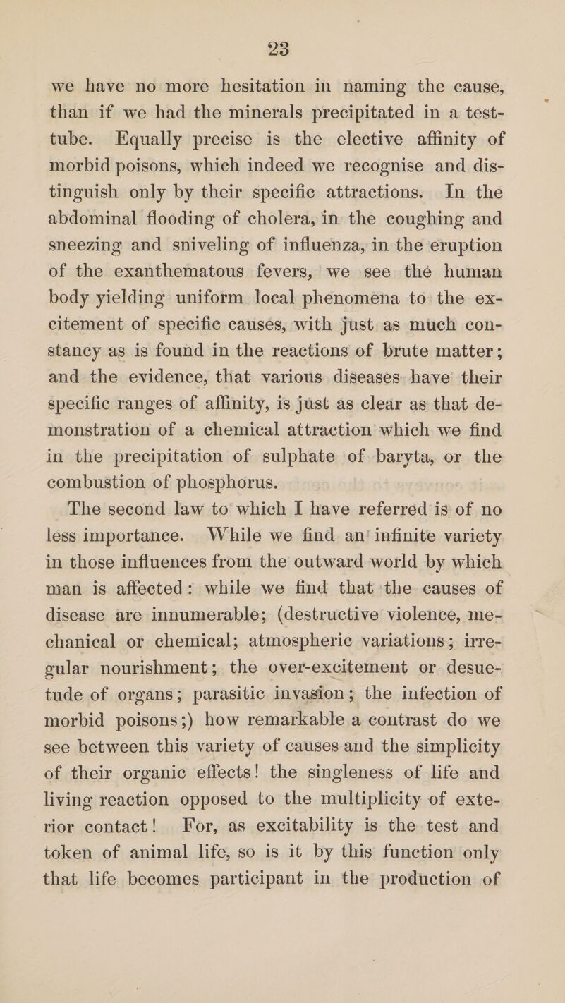 we have no more hesitation in naming the cause, than if we had the minerals precipitated in a test- tube. Equally precise is the elective affinity of morbid poisons, which indeed we recognise and dis¬ tinguish only by their specific attractions. In the abdominal flooding of cholera, in the coughing and sneezing and sniveling of influenza, in the eruption of the exanthematous fevers, we see the human body yielding uniform local phenomena to the ex¬ citement of specific causes, with just as much con¬ stancy as is found in the reactions of brute matter; and the evidence, that various diseases have their specific ranges of affinity, is just as clear as that de¬ monstration of a chemical attraction which we find in the precipitation of sulphate of baryta, or the combustion of phosphorus. The second law to which I have referred is of no less importance. While we find an infinite variety in those influences from the outward world by which man is affected : while we find that the causes of disease are innumerable; (destructive violence, me¬ chanical or chemical; atmospheric variations; irre¬ gular nourishment; the over-excitement or desue¬ tude of organs; parasitic invasion; the infection of morbid poisons;) how remarkable a contrast do we see between this variety of causes and the simplicity of their organic effects! the singleness of life and living reaction opposed to the multiplicity of exte¬ rior contact! For, as excitability is the test and token of animal life, so is it by this function only that life becomes participant in the production of