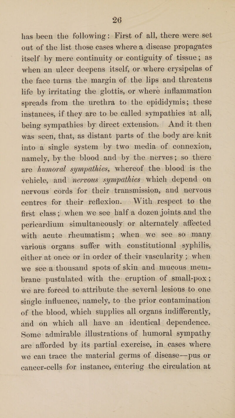 has been the following: First of all, there were set out of the list those cases where a disease propagates itself by mere continuity or contiguity of tissue; as when an ulcer deepens itself, or where erysipelas of the face turns the margin of the lips and threatens life by irritating the glottis, or where inflammation spreads from the urethra to the epididymis; these instances, if they are to be called sympathies at all, being sympathies by direct extension. And it then was seen, that, as distant parts of the body are knit into a single system by two media of connexion, namely, by the blood and by the nerves; so there are humoral sympathies, whereof the blood is the vehicle, and nervous sympathies which depend on nervous cords for their transmission, and nervous centres for their reflexion. With respect to the first class; when we see half a dozen joints and the pericardium simultaneously or alternately affected with acute rheumatism; when we see so many various organs suffer with constitutional syphilis, either at once or in order of their vascularity; when we see a thousand spots of skin and mucous mem¬ brane pustulated with the eruption of small-pox; we are forced to attribute the several lesions to one single influence, namely, to the prior contamination of the blood, which supplies all organs indifferently, and on which all have an identical dependence. Some admirable illustrations of humoral sympathy are afforded by its partial exercise, in cases where we can trace the material germs of disease—pus or cancer-cells for instance, entering the circulation at