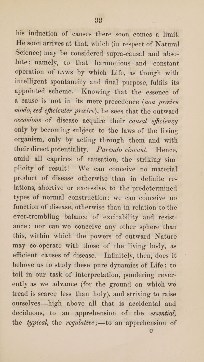 his induction of causes there soon comes a limit. He soon arrives at that, which (in respect of Natural Science) may be considered supra-causal and abso¬ lute; namely, to that harmonious and constant operation of laws by which Life, as though with intelligent spontaneity and final purpose, fulfils its appointed scheme. Knowing that the essence of a cause is not in its mere precedence (non prceire modo^sed efficienter presire), he sees that the outward occasions of disease acquire their causal efficiency only by becoming subject to the laws of the living organism, only by acting through them and with their direct potentiality. Parendo vincunt. Hence, amid all caprices of causation, the striking sim¬ plicity of result! We can conceive no material product of disease otherwise than in definite re¬ lations, abortive or excessive, to the predetermined types of normal construction: we can conceive no function of disease, otherwise than in relation to the ever-trembling balance of excitability and resist¬ ance : nor can we conceive any other sphere than this, within which the powers of outward Nature may co-operate with those of the living body, as efficient causes of disease. Infinitely, then, does it behove us to study these pure dynamics of Life; to toil in our task of interpretation, pondering rever¬ ently as we advance (for the ground on which we tread is scarce less than holy), and striving to raise ourselves—high above all that is accidental and deciduous, to an apprehension of the essential, the typical, the regulative;—to an apprehension of c