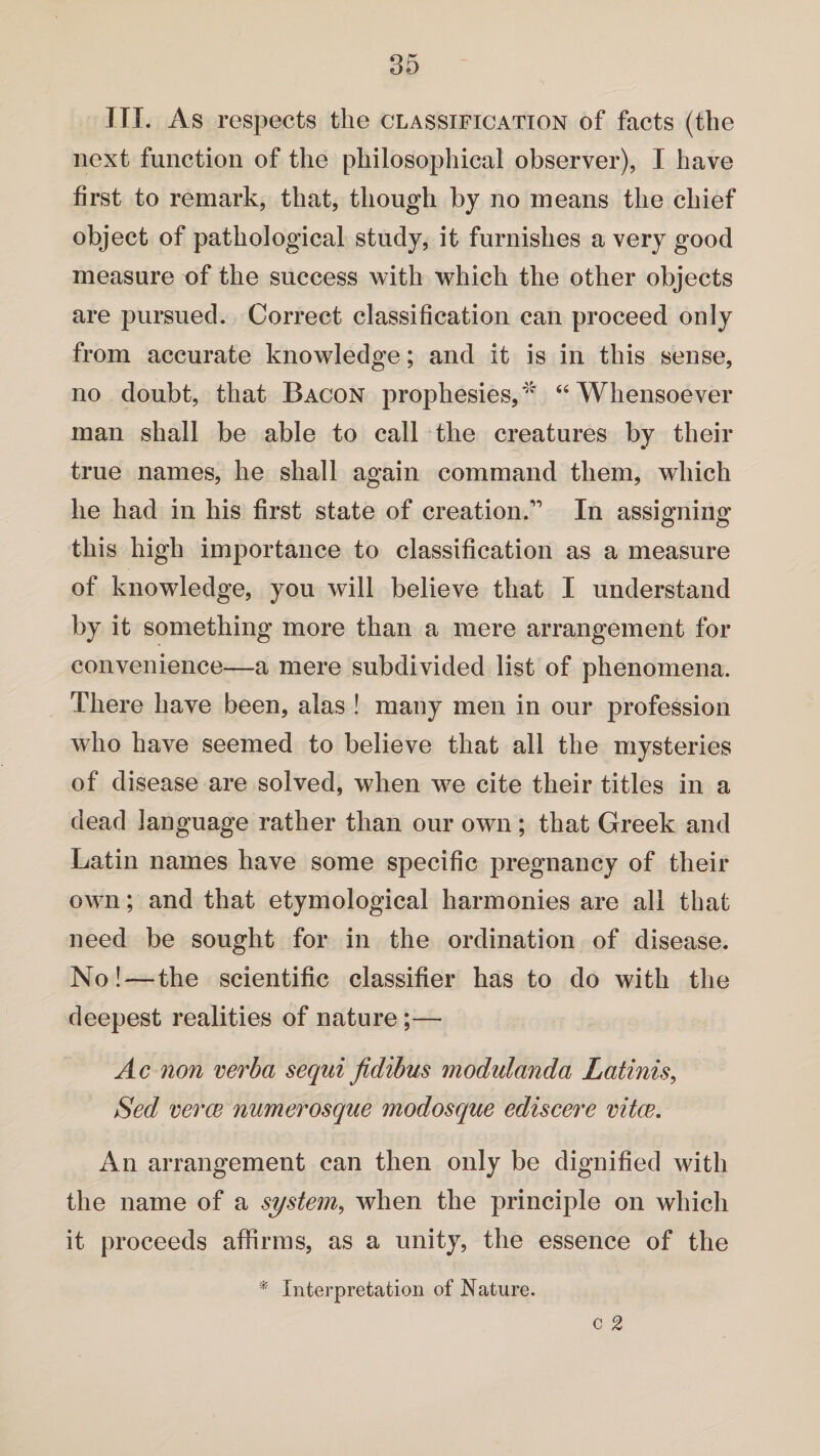 III. As respects the classification of facts (the next function of the philosophical observer), I have first to remark, that, though by no means the chief object of pathological study, it furnishes a very good measure of the success with which the other objects are pursued. Correct classification can proceed only from accurate knowledge; and it is in this sense, no doubt, that Bacon prophesies, * “ Whensoever man shall be able to call the creatures by their true names, he shall again command them, which he had in his first state of creation.” In assigning this high importance to classification as a measure of knowledge, you will believe that I understand by it something more than a mere arrangement for convenience—a mere subdivided list of phenomena. There have been, alas ! many men in our profession who have seemed to believe that all the mysteries of disease are solved, when we cite their titles in a dead language rather than our own; that Greek and Latin names have some specific pregnancy of their own; and that etymological harmonies are all that need be sought for in the ordination of disease. No!—the scientific classifier has to do with the deepest realities of nature;— Ac non verba sequi fidibus modidanda Latinis, Sed verce numerosque modosque ediscere vitce. An arrangement can then only be dignified with the name of a system, when the principle on which it proceeds affirms, as a unity, the essence of the * Interpretation of Nature.