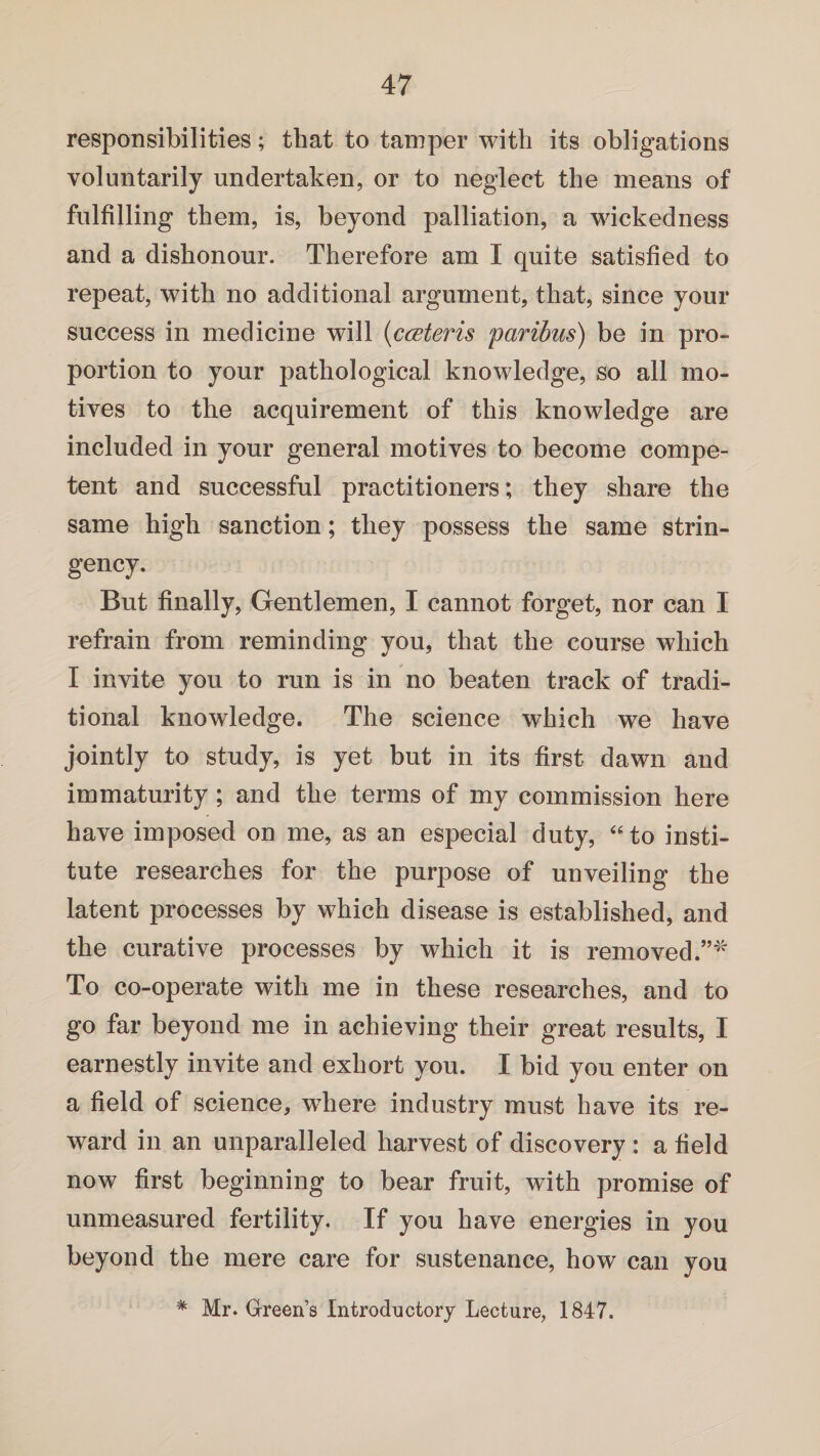 responsibilities; that to tamper with its obligations voluntarily undertaken, or to neglect the means of fulfilling them, is, beyond palliation, a wickedness and a dishonour. Therefore am I quite satisfied to repeat, with no additional argument, that, since your success in medicine will {c ceteris paribus) be in pro¬ portion to your pathological knowledge, so all mo¬ tives to the acquirement of this knowledge are included in your general motives to become compe¬ tent and successful practitioners; they share the same high sanction; they possess the same strin¬ gency. But finally, Gentlemen, I cannot forget, nor can I refrain from reminding you, that the course which I invite you to run is in no beaten track of tradi¬ tional knowledge. The science which we have jointly to study, is yet but in its first dawn and immaturity ; and the terms of my commission here have imposed on me, as an especial duty, “to insti¬ tute researches for the purpose of unveiling the latent processes by which disease is established, and the curative processes by which it is removed.”''' To co-operate with me in these researches, and to go far beyond me in achieving their great results, I earnestly invite and exhort you. I bid you enter on a field of science, where industry must have its re¬ ward in an unparalleled harvest of discovery : a field now first beginning to bear fruit, with promise of unmeasured fertility. If you have energies in you beyond the mere care for sustenance, how can you * Mr. Green’s Introductory Lecture, 1847.