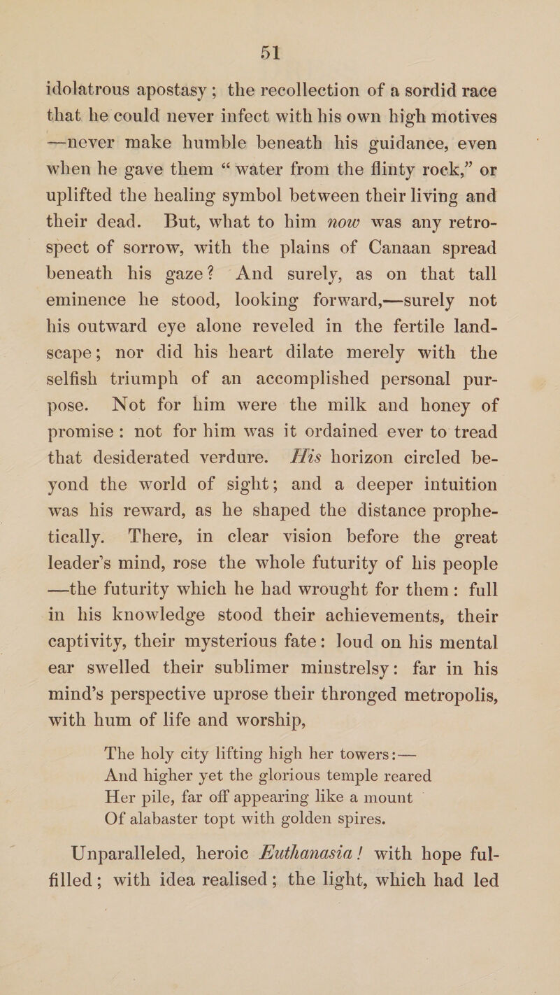 idolatrous apostasy ; the recollection of a sordid race that he could never infect with his own high motives —never make humble beneath his guidance, even when he gave them “ water from the flinty rock,” or uplifted the healing symbol between their living and their dead. But, what to him now was any retro¬ spect of sorrow, with the plains of Canaan spread beneath his gaze ? And surely, as on that tall eminence he stood, looking forward,—surely not his outward eye alone reveled in the fertile land¬ scape ; nor did his heart dilate merely with the selfish triumph of an accomplished personal pur¬ pose. Not for him were the milk and honey of promise : not for him was it ordained ever to tread that desiderated verdure. His horizon circled be¬ yond the world of sight; and a deeper intuition was his reward, as he shaped the distance prophe¬ tically. There, in clear vision before the great leader s mind, rose the whole futurity of his people —the futurity which he had wrought for them: full in his knowledge stood their achievements, their captivity, their mysterious fate: loud on his mental ear swelled their sublimer minstrelsy: far in his mind’s perspective uprose their thronged metropolis, with hum of life and worship, The holy city lifting high her towers: — And higher yet the glorious temple reared Her pile, far off appearing like a mount Of alabaster topt with golden spires. Unparalleled, heroic Euthanasia! with hope ful¬ filled ; with idea realised; the light, which had led