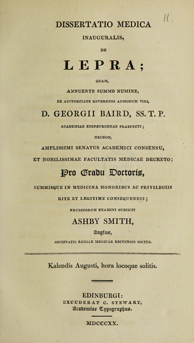 DISSERTATIO MEDICA u INAUGURALIS, DE LEPRA; QUAM, ANNUENTE SUMMO NUMINE, - t EX AUCTORITATE REVERENDI ADMODUM VIRI, D. GEORGII BAIRD, SS. T. P. ACADEMIAE EDINBURGENAE PRAEFECTI ; NECNON, AMPLISSIMI SENATUS ACADEMICI CONSENSU, ET NOBILISSIMAE FACULTATIS MEDICAE DECRETO Pro dftraluj Doctorisf, SUMMISQUE IN MEDICINA HONORIBUS AC PRIVILEGIIS RITE ET LEGITIME CONSEQUENDIS ; ERUDITORUM EXAMINI SUBJICIT ASHBY SMITH, SOCIETATIS REGIAE MEDICAE EDINENSIS SOCIUS. Kalendis Augusti, hora locoque solitis. EDINBURGI: EXCUDEBAT C. STEWAKT, SJcatieimae 'CpgograjifjUiS. MDCCCXX