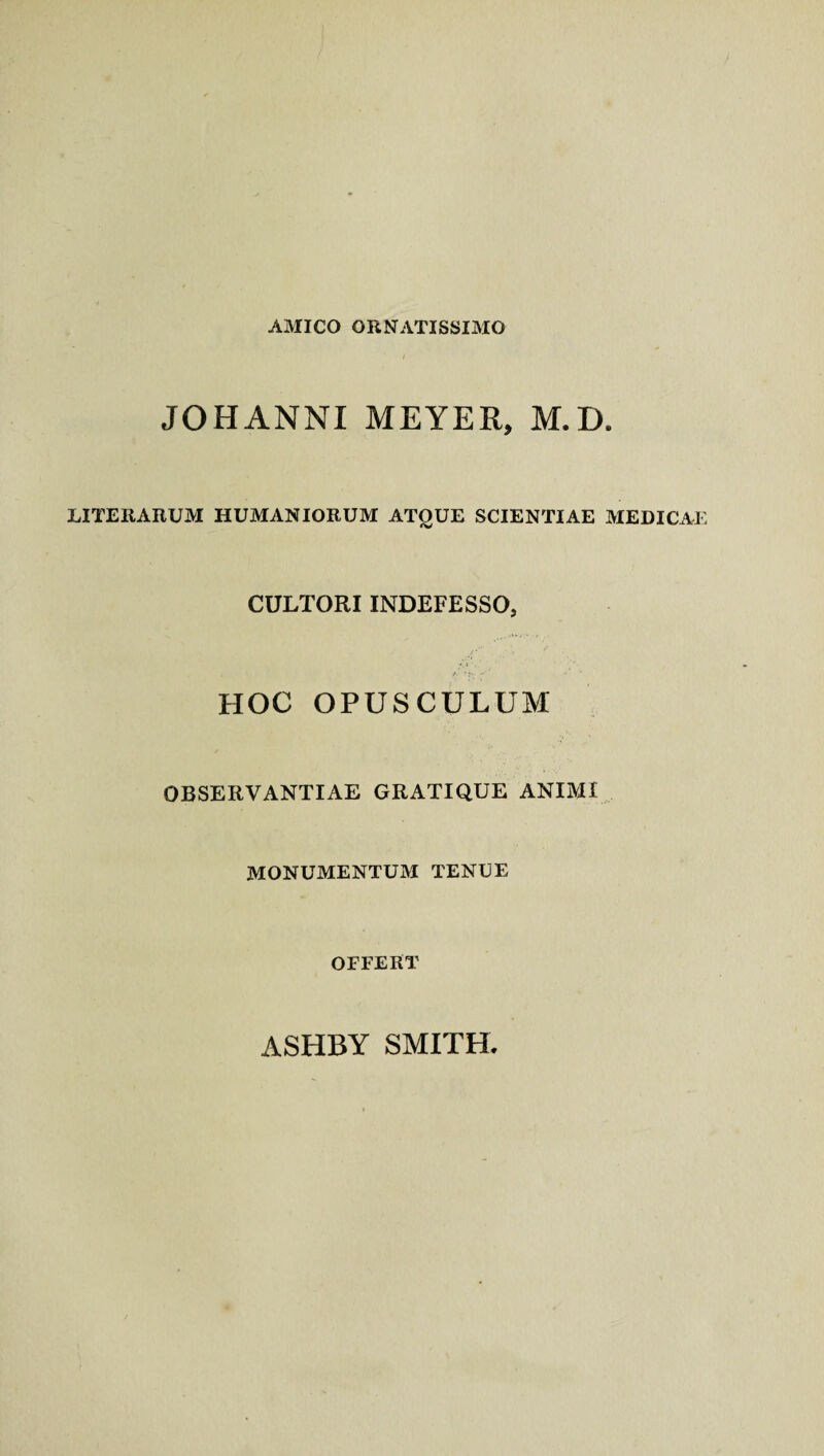 AMICO ORNATISSIMO JOHANNI MEYER, M.D. LITERARUM HUMANIORUM ATOUE SCIENTIAE MEDICAE CULTORI INDEFESSO, HOC OPUSCULUM OBSERVANTIAE GRATIQUE ANIMI MONUMENTUM TENUE OFFERT ASHBY SMITH.