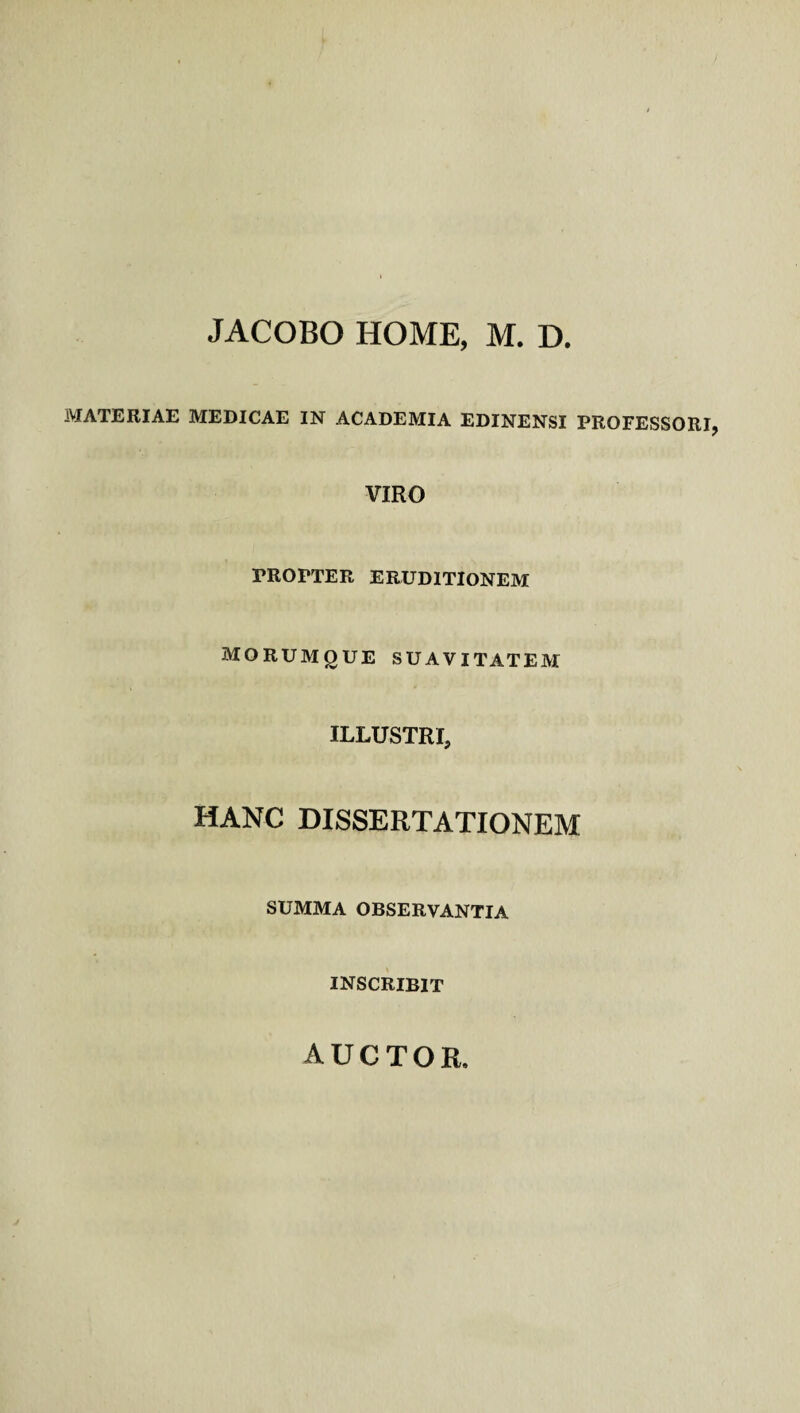 JACOBO HOME, M. D. MATERIAE MEDICAE IN ACADEMIA EDINENSI PROFESSORI VIRO PROPTER ERUDITIONEM MORUMgUE SUAVITATEM ILLUSTRI, HANC DISSERTATIONEM SUMMA OBSERVANTIA INSCRIBIT AUCTOR.