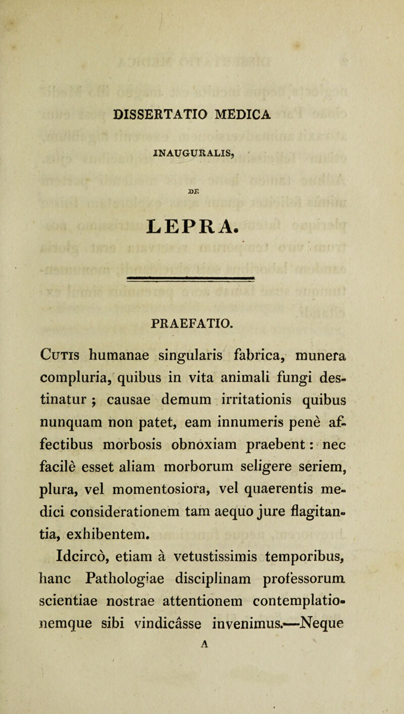 IN AUGURALIS, •DE LEPRA. PRAEFATIO. Cutis humanae singularis fabrica, munera compluria, quibus in vita animali fungi des¬ tinatur ; causae demum irritationis quibus nunquam non patet, eam innumeris pene af¬ fectibus morbosis obnoxiam praebent: nec facile esset aliam morborum seligere seriem, plura, vel momentosiora, vel quaerentis me¬ dici considerationem tam aequo jure flagitan¬ tia, exhibentem. Idcirco, etiam a vetustissimis temporibus, hanc Pathologiae disciplinam professorum scientiae nostrae attentionem contemplatio¬ nemque sibi vindicasse invenimus.—Neque A