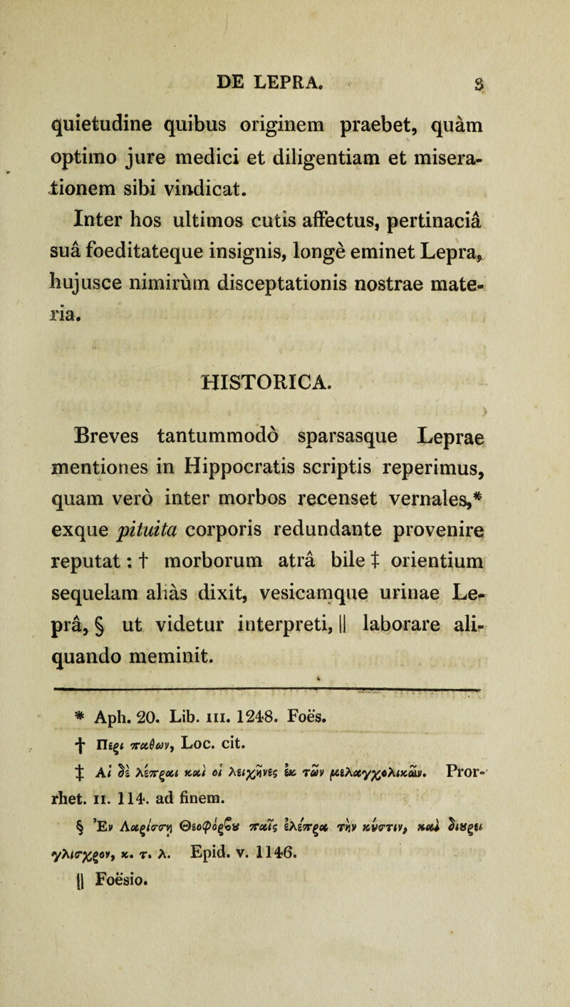 quietudine quibus originem praebet, quam optimo jure medici et diligentiam et misera¬ tionem sibi vindicat. Inter hos ultimos cutis affectus, pertinacia sua foeditateque insignis, longe eminet Lepra, hujusce nimirum disceptationis nostrae mate¬ ria. HISTORICA. 4 ... . i Breves tantummodo sparsasque Leprae mentiones in Hippocratis scriptis reperimus, quam vero inter morbos recenset vernales,* * * * § exque pituita corporis redundante provenire reputat: t morborum atra bile t orientium sequelam alias dixit, vesicamque urinae Le¬ pra, § ut videtur interpreti, || laborare ali¬ quando meminit. k ■— - ■ —.... ■■ .■ * Aph. 20. Lib. m. 1248. Foes. *t ttoiQm, Loc. cit. A i ^\ Ag 7r^oci kx'( ol tei%qyes ha tuv Pror- rhet. ii. 114*. ad finem. § ’Ev A@gotyofa ttccTs gAgW^et r«v KV<rTtvf xed Bingii yhi<r%(>ovy k. r. A. Epid. v. 114*6. || Foesio.