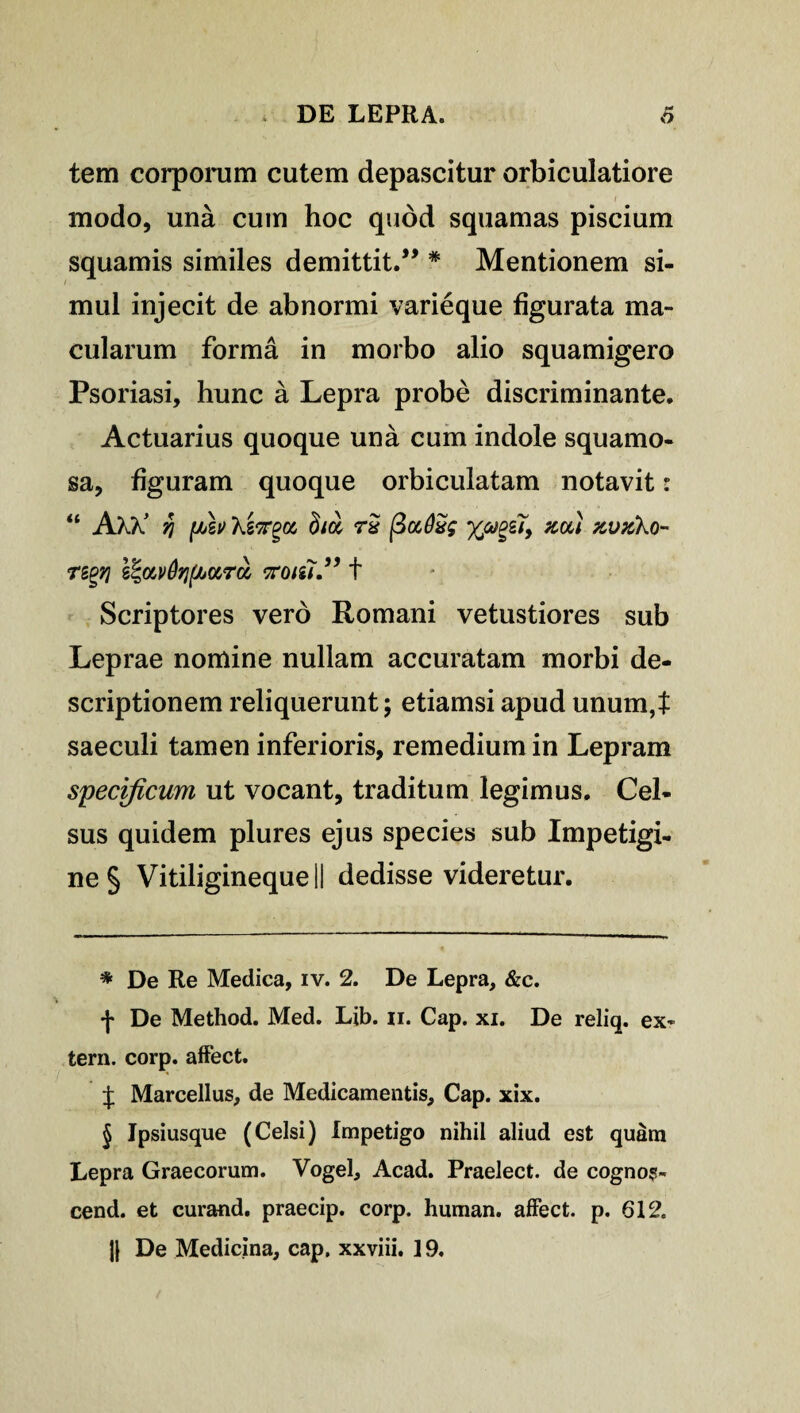 tem corporum cutem depascitur orbiculatiore modo, una cum hoc quod squamas piscium squamis similes demittit.” * * * § Mentionem si¬ mul injecit de abnormi varieque figurata ma¬ cularum forma in morbo alio squamigero Psoriasi, hunc a Lepra probe discriminante. Actuarius quoque una cum indole squamo¬ sa, figuram quoque orbiculatam notavit: “ AKk’ kiirgot, rS neu zvxko- regri e^ocvQqf/juru, noiii.” t Scriptores vero Romani vetustiores sub Leprae nomine nullam accuratam morbi de¬ scriptionem reliquerunt; etiamsi apud unum,t saeculi tamen inferioris, remedium in Lepram specificum ut vocant, traditum legimus. Cel¬ sus quidem plures ejus species sub Impetigi¬ ne § Vitiligineque II dedisse videretur. * De Re Medica, iv. 2. De Lepra, &c. f De Method. Med. Lib. n. Cap. xi. De reliq. ex¬ tern. corp. affect. t Marcellus, de Medicamentis, Cap. xix. § Ipsiusque (Celsi) Impetigo nihil aliud est quam Lepra Graecorum. Vogel, Acad. Praelect. de cogno?- cend. et curand. praecip. corp. human. affect. p. 612. H De Medicina, cap. xxviii. 19.