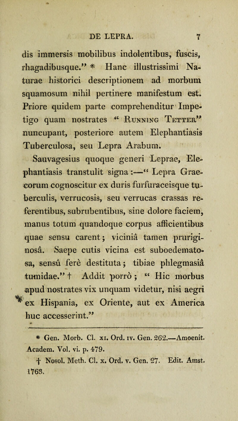 dis immersis mobilibus indolentibus, fuscis, rhagadibusque.” * Hanc illustrissimi Na¬ turae historici descriptionem ad morbum squamosum nihil pertinere manifestum est. Priore quidem parte comprehenditur Impe¬ tigo quam nostrates <c Running Tetter” nuncupant, posteriore autem Elephantiasis Tuberculosa, seu Lepra Arabum. Sauvagesius quoque generi Leprae, Ele¬ phantiasis transtulit signa :—“ Lepra Grae¬ corum cognoscitur ex duris furfuraceisque tu¬ berculis, verrucosis, seu verrucas crassas re¬ ferentibus, subrubentibus, sine dolore faciem, manus totum quandoque corpus afficientibus quae sensu carent; vicinia tamen prurigi¬ nosi. Saepe cutis vicina est suboedemato- sa, sensu fere destituta; tibiae phlegmasia tumidae.” t Addit porro ; “ Hic morbus apud nostrates vix unquam videtur, nisi aegri ^ ex Hispania, ex Oriente, aut ex America huc accesserint.” * Gen. Morb. Cl. xi. Ord. rv. Gen. 262.—Araoenit. Academ. Vol. vi. p. 479. f Nosol. Meth. Cl. x. Ord. v. Gen. 27. Edit. Amst. 1763.