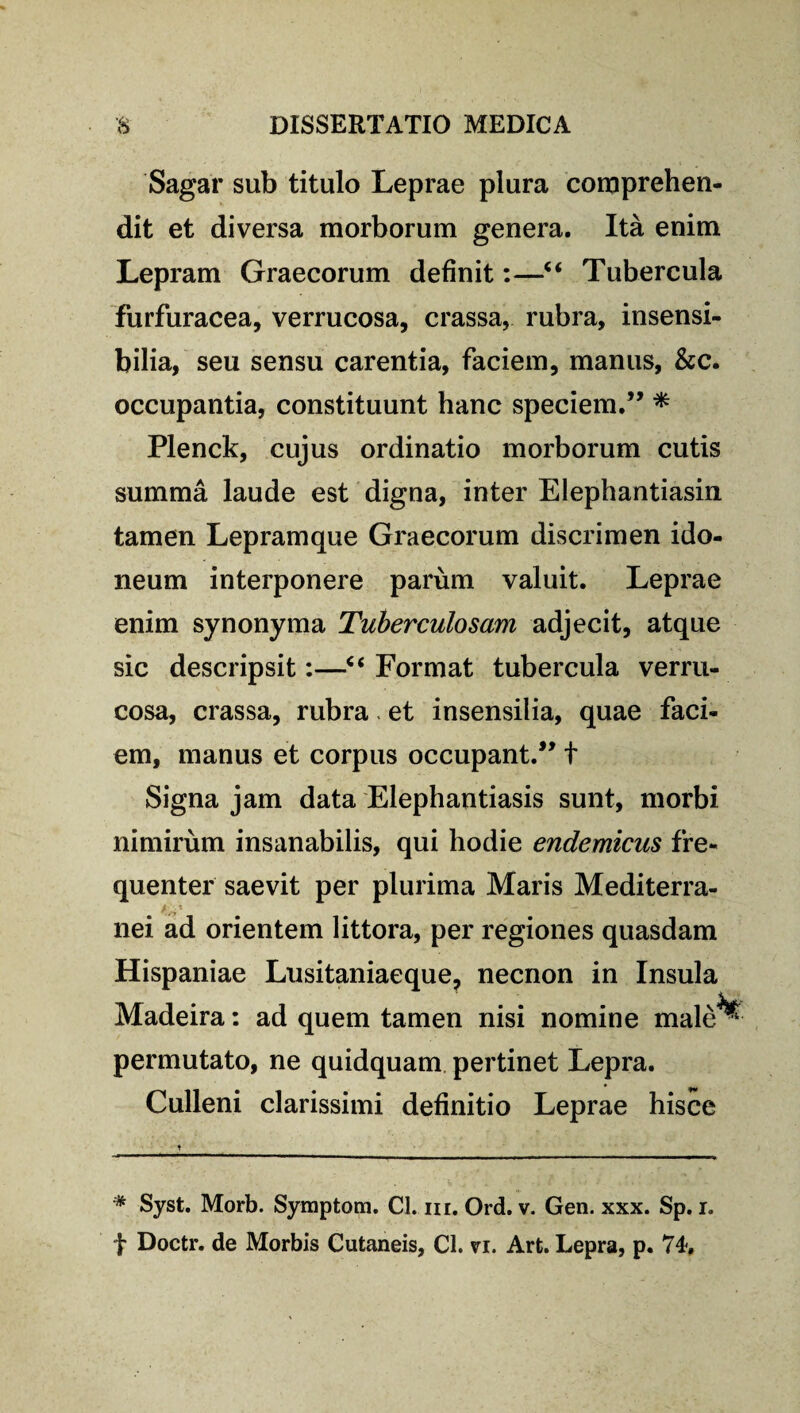 Sagar sub titulo Leprae plura comprehen¬ dit et diversa morborum genera. Ita enim Lepram Graecorum definit:—“ Tubercula furfuracea, verrucosa, crassa, rubra, insensi¬ bilia, seu sensu carentia, faciem, manus, &c. occupantia, constituunt hanc speciem.” * Plenck, cujus ordinatio morborum cutis summa laude est digna, inter Elephantiasin tamen Lepramque Graecorum discrimen ido¬ neum interponere parum valuit. Leprae enim synonyma Tuberculosam adjecit, atque sic descripsit:—Format tubercula verru¬ cosa, crassa, rubra - et insensilia, quae faci¬ em, manus et corpus occupant.” t Signa jam data Elephantiasis sunt, morbi nimirum insanabilis, qui hodie endemicus fre¬ quenter saevit per plurima Maris Mediterra- . nei ad orientem littora, per regiones quasdam Hispaniae Lusitaniaeque, necnon in Insula Madeira: ad quem tamen nisi nomine male^ permutato, ne quidquam pertinet Lepra. Culleni clarissimi definitio Leprae hisce * Syst. Morb. Syraptom. Cl. m. Ord. v. Gen. xxx. Sp. i.