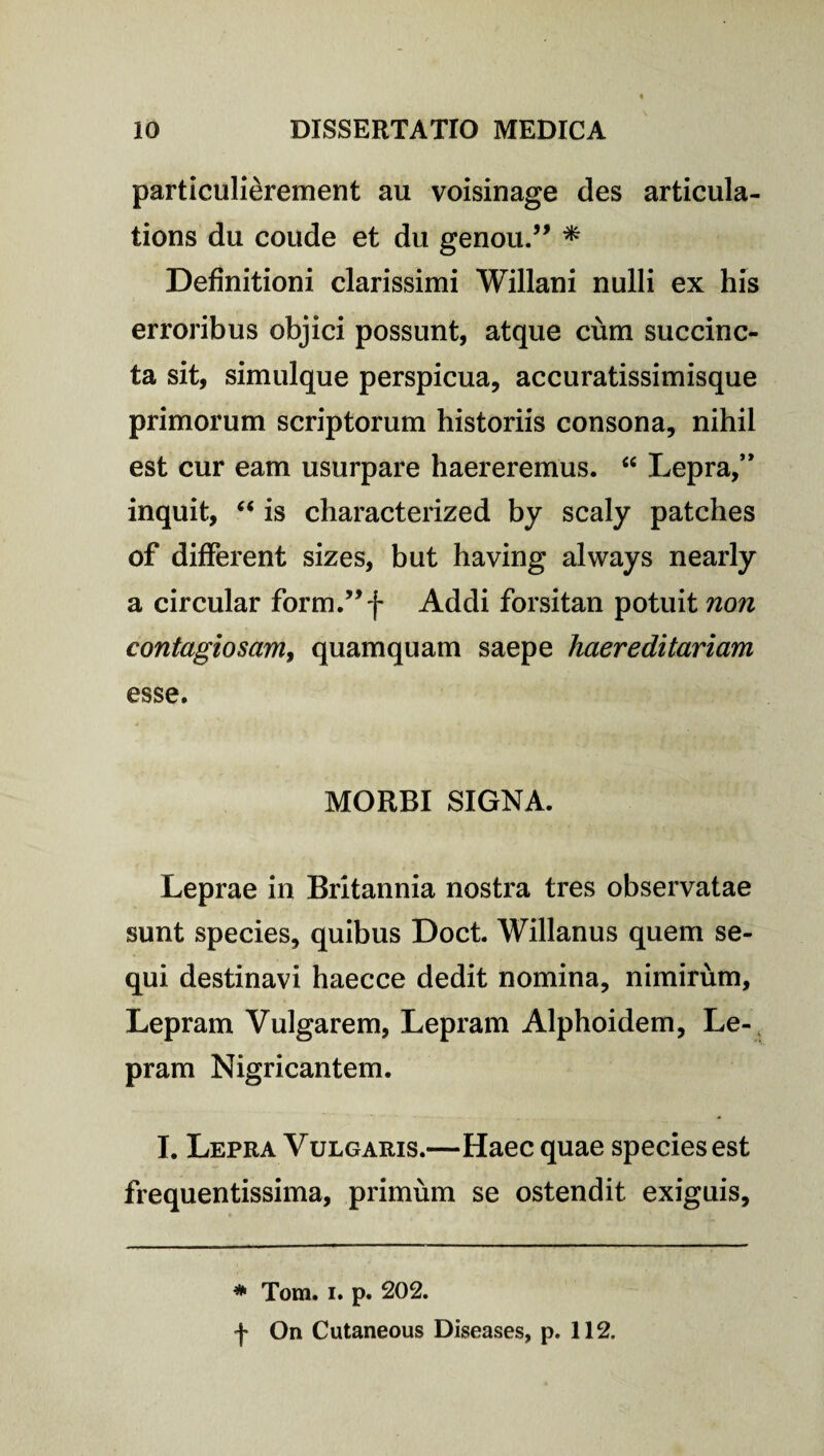 particulierement au voisinage des articula- tions du coude et du genou.” * Definitioni clarissimi Willani nulli ex his erroribus objici possunt, atque cum succinc¬ ta sit, simulque perspicua, accuratissimisque primorum scriptorum historiis consona, nihil est cur eam usurpare haereremus. “ Lepra,’* inquit, “ is characterized by scaly patches of different sizes, but having always nearly a circular form.”f Addi forsitan potuit non contagiosam, quamquam saepe haereditariam esse. MORBI SIGNA. Leprae in Britannia nostra tres observatae sunt species, quibus Doct. Willanus quem se¬ qui destinavi haecce dedit nomina, nimirum. Lepram Vulgarem, Lepram Alphoidem, Le¬ pram Nigricantem. I. Lepra Vulgaris.—Haec quae species est frequentissima, primum se ostendit exiguis. * Tom. i. p. 202. f On Cutaneous Diseases, p. 112.
