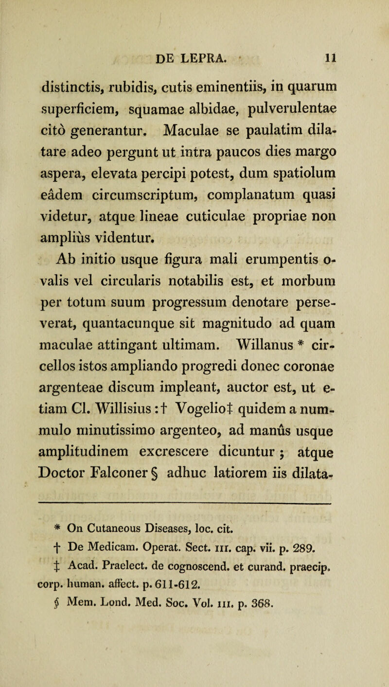 distinctis, rubidis, cutis eminentiis, in quarum superficiem, squamae albidae, pulverulentae cito generantur. Maculae se paulatim dila¬ tare adeo pergunt ut intra paucos dies margo aspera, elevata percipi potest, dum spatiolum eadem circumscriptum, complanatum quasi videtur, atque lineae cuticulae propriae non amplius videntur. Ab initio usque figura mali erumpentis o- valis vel circularis notabilis est, et morbum per totum suum progressum denotare perse¬ verat, quantacunque sit magnitudo ad quam maculae attingant ultimam. Willanus # cir- cellos istos ampliando progredi donec coronae argenteae discum impleant, auctor est, ut e- tiam Cl. Willisius :t Vogeliot quidem a num¬ mulo minutissimo argenteo, ad manus usque amplitudinem excrescere dicuntur ; atque Doctor Falconer § adhuc latiorem iis dilata- * On Cutaneous Diseases, loc. cit. + De Medicam. Operat. Sect. ur. cap. vii. p. 289. t Acad. Praelect. de cognoscend. et curand. praecip, corp. human. affect. p. 611-612. # Mem. Lond. Med. Soc. Vol. 111. p. 368.