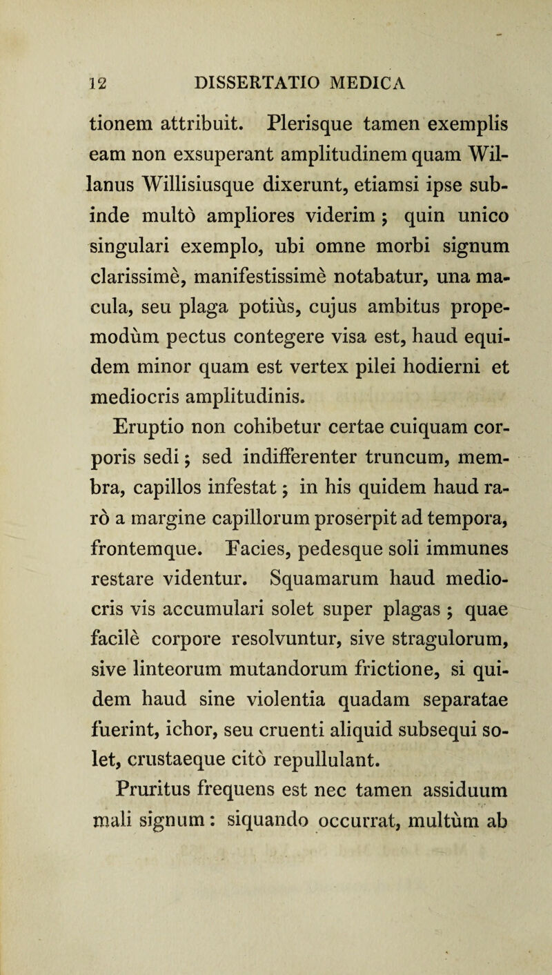 tionem attribuit. Plerisque tamen exemplis eam non exsuperant amplitudinem quam Wil- lanus Willisiusque dixerunt, etiamsi ipse sub¬ inde multo ampliores viderim ; quin unico singulari exemplo, ubi omne morbi signum clarissime, manifestissime notabatur, una ma¬ cula, seu plaga potius, cujus ambitus prope- modum pectus contegere visa est, haud equi¬ dem minor quam est vertex pilei hodierni et mediocris amplitudinis. Eruptio non cohibetur certae cuiquam cor¬ poris sedi ; sed indifferenter truncum, mem¬ bra, capillos infestat; in his quidem haud ra¬ ro a margine capillorum proserpit ad tempora, frontemque. Eacies, pedesque soli immunes restare videntur. Squamarum haud medio¬ cris vis accumulari solet super plagas ; quae facile corpore resolvuntur, sive stragulorum, sive linteorum mutandorum frictione, si qui¬ dem haud sine violentia quadam separatae fuerint, ichor, seu cruenti aliquid subsequi so¬ let, crustaeque cito repullulant. Pruritus frequens est nec tamen assiduum mali signum: siquando occurrat, multum ab