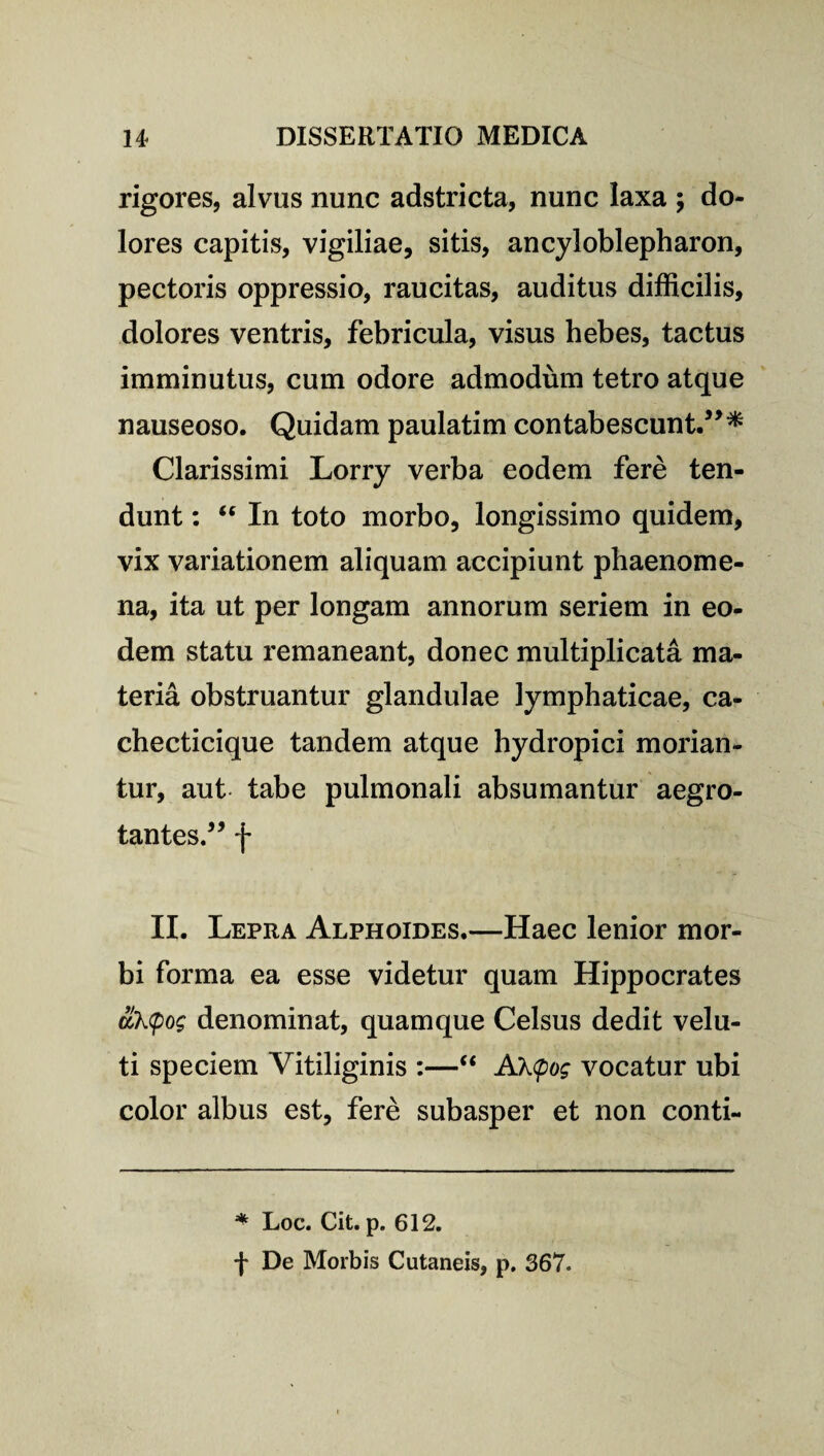 rigores, alvus nunc adstricta, nunc laxa ; do¬ lores capitis, vigiliae, sitis, ancyloblepharon, pectoris oppressio, raucitas, auditus difficilis, dolores ventris, febricula, visus hebes, tactus imminutus, cum odore admodum tetro atque nauseoso. Quidam paulatim contabescunt.”* Clarissimi Lorry verba eodem fere ten¬ dunt : “ In toto morbo, longissimo quidem, vix variationem aliquam accipiunt phaenome¬ na, ita ut per longam annorum seriem in eo¬ dem statu remaneant, donec multiplicata ma¬ teria obstruantur glandulae lymphaticae, ca- checticique tandem atque hydropici morian¬ tur, aut tabe pulmonali absumantur aegro¬ tantes.” f II. Lepra Alphoides.—Haec lenior mor¬ bi forma ea esse videtur quam Hippocrates &k<po$ denominat, quamque Celsus dedit velu- ti speciem Vitiliginis :—“ A\<pog vocatur ubi color albus est, fere subasper et non conti- * Loc. Cit. p. 612. f De Morbis Cutaneis, p. 367.