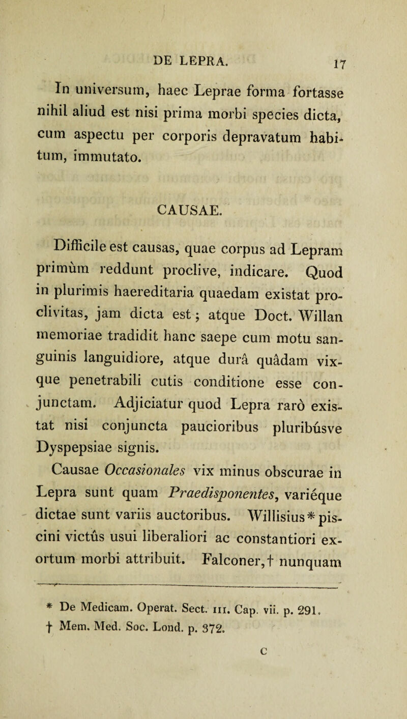 In universum, haec Leprae forma fortasse nihil aliud est nisi prima morbi species dicta, cum aspectu per corporis depravatum habi* tum, immutato. CAUSAE. Difficile est causas, quae corpus ad Lepram primum reddunt proclive, indicare. Quod in plurimis haereditaria quaedam existat pro¬ clivitas, jam dicta est; atque Doct. Willan memoriae tradidit hanc saepe cum motu san¬ guinis languidiore, atque dura quadam vix- que penetrabili cutis conditione esse con¬ junctam. Adjiciatur quod Lepra raro exis¬ tat nisi conjuncta paucioribus pluribusve Dyspepsiae signis. Causae Occasionales vix minus obscurae in Lepra sunt quam Prae di sponentes, varieque dictae sunt variis auctoribus. Willisius*pis- cini victus usui liberaliori ac constantiori ex¬ ortum morbi attribuit. Falconer,f nunquam * De Medicam. Operat. Sect. m. Cap. vii. p. 291. t Mem. Med. Soc. Lond. p. 372. C