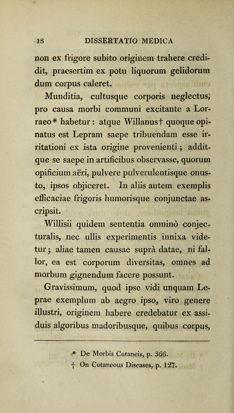 non ex frigore subito originem trahere credi¬ dit, praesertim ex potu liquorum gelidorum dum corpus caleret. Munditia, cultusque corporis neglectus, pro causa morbi communi excitante a Lor» raeo* habetur: atque Willanust quoque opi¬ natus est Lepram saepe tribuendam esse ir¬ ritationi ex ista origine provenienti; addit- que se saepe in artificibus observasse, quorum opificium aeri, pulvere pulverulentisque onus¬ to, ipsos objiceret. In aliis autem exemplis efficaciae frigoris humorisque conjunctae as¬ cripsit. Willisii quidem sententia omnino conjec¬ turalis, nec ullis experimentis innixa vide¬ tur j aliae tamen causae supra datae, ni fal¬ lor, ea est corporum diversitas, omnes ad morbum gignendum facere possunt. Gravissimum, quod ipse vidi unquam Le¬ prae exemplum ab aegro ipso, viro genere illustri, originem habere credebatur ex assi¬ duis algoribus madoribusque, quibus corpus, * De Morbis Cutaneis, p. 366. f On Cutaneous Diseases, p. 127.