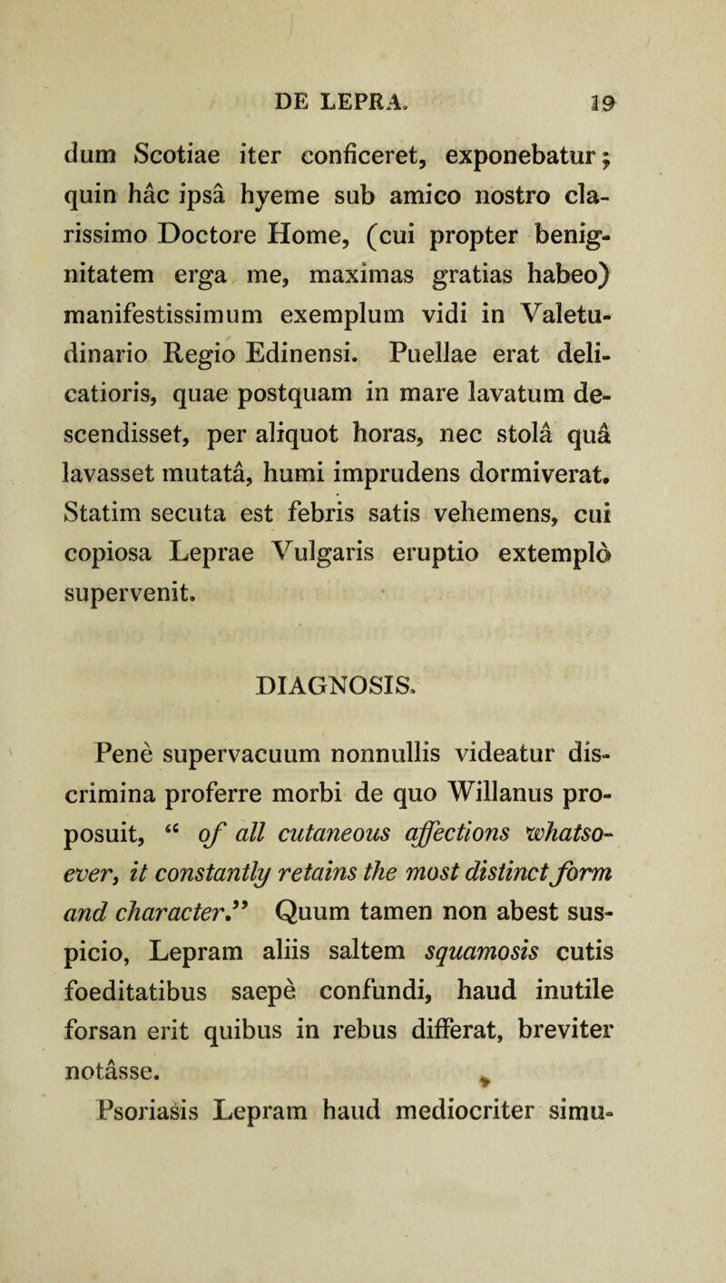 dum Scotiae iter conficeret, exponebatur; quin hac ipsa hyeme sub amico nostro cla¬ rissimo Doctore Home, (cui propter benig¬ nitatem erga me, maximas gratias habeo) manifestissimum exemplum vidi in Valetu¬ dinario Regio Edinensi. Puellae erat deli¬ catioris, quae postquam in mare lavatum de¬ scendisset, per aliquot horas, nec stola qu& lavasset mutata, humi imprudens dormiverat, Statim secuta est febris satis vehemens, cui copiosa Leprae Vulgaris eruptio extemplo supervenit. DIAGNOSIS. Pene supervacuum nonnullis videatur dis¬ crimina proferre morbi de quo Willanus pro¬ posuit, <c of all cutaneous affectioris whatso- ever, it constantly retains the most distinet form and character” Quum tamen non abest sus¬ picio, Lepram aliis saltem squamosis cutis foeditatibus saepe confundi, haud inutile forsan erit quibus in rebus differat, breviter notasse. Psoriasis Lepram haud mediocriter simo-