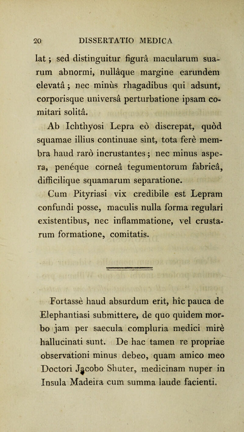 lat; sed distinguitur figura macularum sua¬ rum abnormi, nullaque margine earundem elevata ; nec minus rhagadibus qui adsunt, corporisque universa perturbatione ipsam co¬ mitari solita. Ab Ichthyosi Lepra eo discrepat, quod squamae illius continuae sint, tota fere mem¬ bra haud raro incrustantes; nec minus aspe¬ ra, peneque cornea tegumentorum fabrica, difficilique squamarum separatione. Cum Pityriasi vix credibile est Lepram confundi posse, maculis nulla forma regulari existentibus, nec inflammatione, vel crusta¬ rum formatione, comitatis. Fortasse haud absurdum erit, hic pauca de Elephantiasi submittere, de quo quidem mor¬ bo jam per saecula compluria medici mire hallucinati sunt. De hac tamen re propriae observationi minus debeo, quam amico meo Doctori Jjcobo Shuter, medicinam nuper in Insula Madeira cum summa laude facienti.