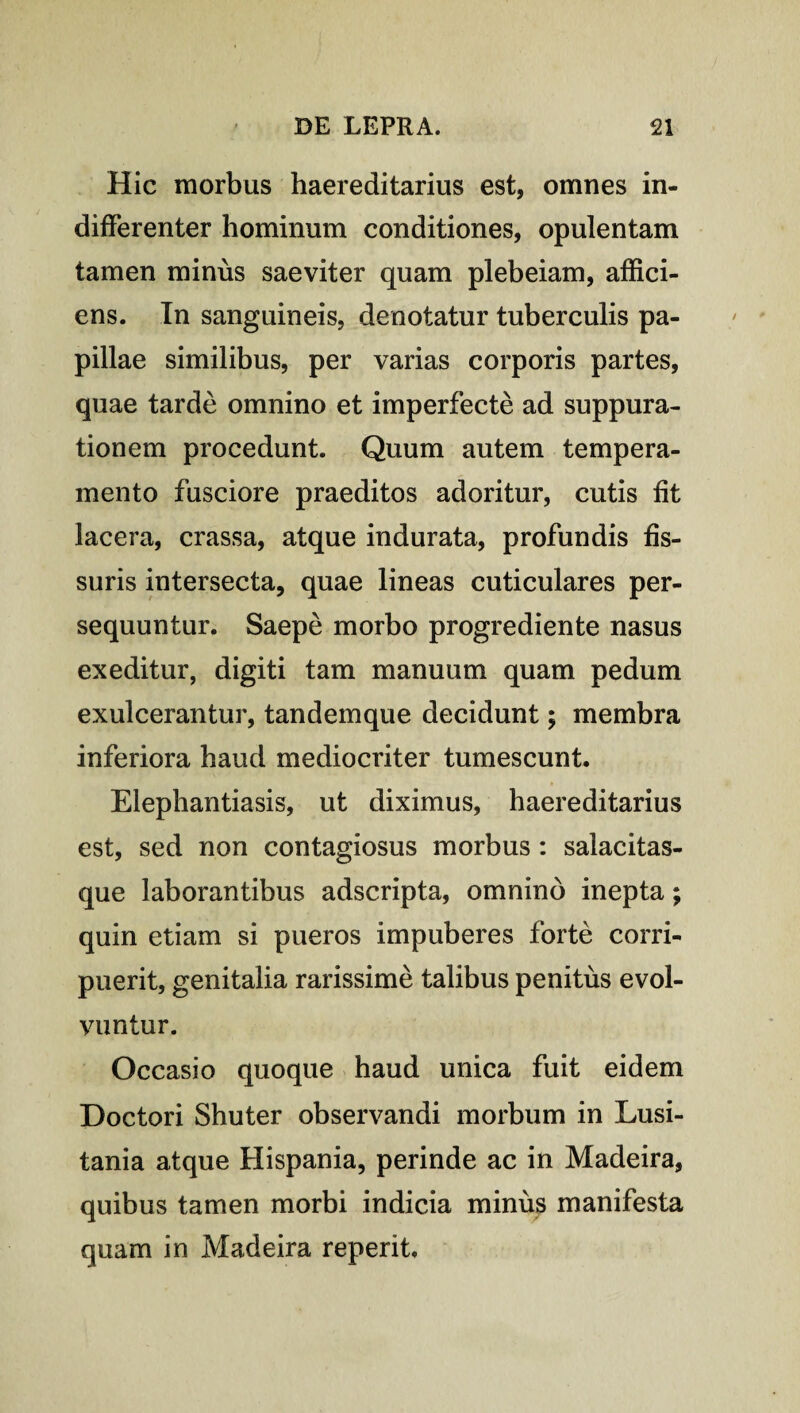 Hic morbus haereditarius est, omnes in¬ differenter hominum conditiones, opulentam tamen minus saeviter quam plebeiam, affici¬ ens. In sanguineis, denotatur tuberculis pa¬ pillae similibus, per varias corporis partes, quae tarde omnino et imperfecte ad suppura¬ tionem procedunt. Quum autem tempera¬ mento fusciore praeditos adoritur, cutis fit lacera, crassa, atque indurata, profundis fis¬ suris intersecta, quae lineas cuticulares per¬ sequuntur. Saepe morbo progrediente nasus exeditur, digiti tam manuum quam pedum exulcerantur, tandemque decidunt; membra inferiora haud mediocriter tumescunt. Elephantiasis, ut diximus, haereditarius est, sed non contagiosus morbus : salacitas¬ que laborantibus adscripta, omnino inepta; quin etiam si pueros impuberes forte corri¬ puerit, genitalia rarissime talibus penitus evol¬ vuntur. Occasio quoque haud unica fuit eidem Doctori Shuter observandi morbum in Lusi¬ tania atque Hispania, perinde ac in Madeira, quibus tamen morbi indicia minus manifesta quam in Madeira reperit.
