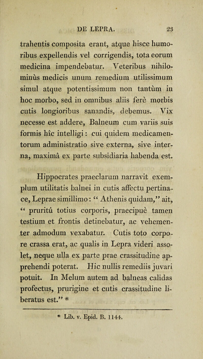 trahentis composita erant, atque hisce humo» ribus expellendis vel corrigendis, tota eorum medicina impendebatur. Veteribus nihilo¬ minus medicis unum remedium utilissimum simul atque potentissimum non tantum in hoc morbo, sed in omnibus aliis fere morbis cutis longioribus sanandis, debemus. Vix necesse est addere, Balneum cum variis suis formis hic intelligi: cui quidem medicamen¬ torum administratio sive externa, sive inter¬ na, maxima ex parte subsidiaria habenda est. Hippocrates praeclarum narravit exem¬ plum utilitatis balnei in cutis affectu pertina¬ ce, Leprae simillimo: “ Athenis quidam,” ait, ct pruritu totius corporis, praecipue tamen testium et frontis detinebatur, ac vehemen¬ ter admodum vexabatur. Cutis toto corpo¬ re crassa erat, ac qualis in Lepra videri asso¬ let, neque ulla ex parte prae crassitudine ap¬ prehendi poterat. Hic nullis remediis juvari potuit. In Melum autem ad balneas calidas profectus, prurigine et cutis crassitudine li¬ beratus est.” * * Lib. v. Epid. B. 1144.