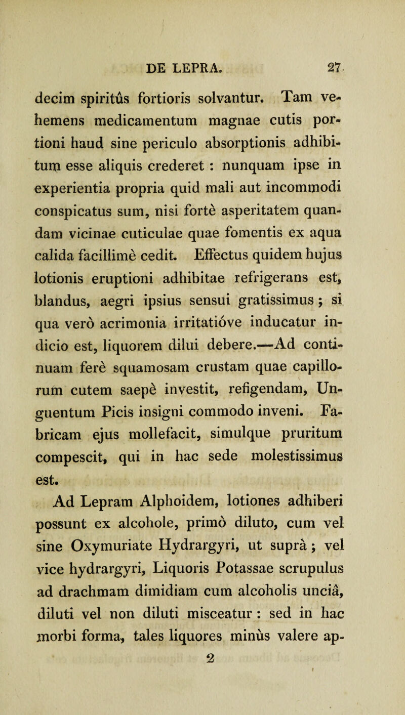 decim spiritus fortioris solvantur. Tam ve¬ hemens medicamentum magnae cutis por¬ tioni haud sine periculo absorptionis adhibi¬ tum esse aliquis crederet : nunquam ipse in experientia propria quid mali aut incommodi conspicatus sum, nisi forte asperitatem quan- dam vicinae cuticulae quae fomentis ex aqua calida facillime cedit. Effectus quidem hujus lotionis eruptioni adhibitae refrigerans est, blandus, aegri ipsius sensui gratissimus; si qua vero acrimonia irritatiove inducatur in¬ dicio est, liquorem dilui debere.—Ad conti¬ nuam fere squamosam crustam quae capillo¬ rum cutem saepe investit, refigendam, Un¬ guentum Picis insigni commodo inveni. Fa¬ bricam ejus mollefacit, simulque pruritum compescit, qui in hac sede molestissimus est. Ad Lepram Alphoidem, lotiones adhiberi possunt ex alcohole, primo diluto, cum vel sine Oxymuriate Hydrargyri, ut supra; vel vice hydrargyri, Liquoris Potassae scrupulus ad drachmam dimidiam cum alcoholis uncia, diluti vel non diluti misceatur : sed in hac morbi forma, tales liquores minus valere ap- 2 i