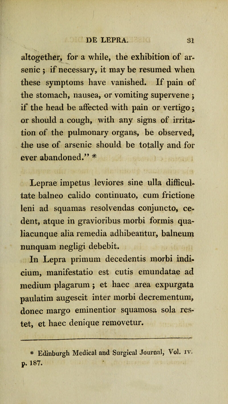 altogether, for a while, the exhibition of ar- senic ; if necessary, it may be resumed when these symptoms have vanished. If pain of the stomach, nausea, or vomiting supervene \ if the head be affected with pain or vertigo ; or should a cough, with any signs of irrita- tion of the pulmonary organs, be observed, the use of arsenic should be totally and for ever abandoned.” * Leprae impetus leviores sine ulla difficul¬ tate balneo calido continuato, cum frictione leni ad squamas resolvendas conjuncto, ce¬ dent, atque in gravioribus morbi formis qua¬ liacunque alia remedia adhibeantur, balneum nunquam negligi debebit. In Lepra primum decedentis morbi indi¬ cium, manifestatio est cutis emundatae ad medium plagarum \ et haec area expurgata paulatim augescit inter morbi decrementum, donec margo eminentior squamosa sola res¬ tet, et haec denique removetur. * Edinburgh Medical and Surgical Journal, Vol. iv. p. 187.