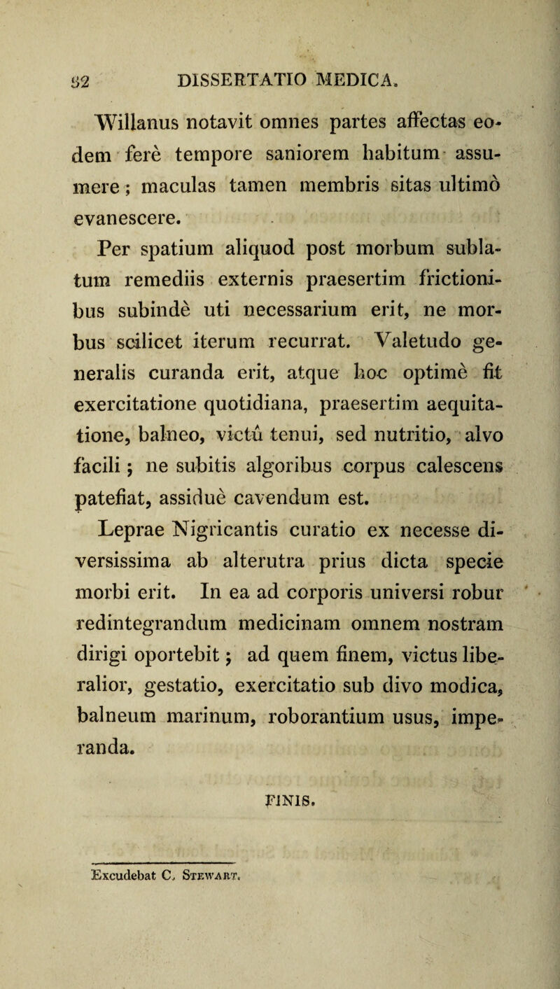 Willanus notavit omnes partes affectas eo¬ dem fere tempore saniorem habitum assu¬ mere ; maculas tamen membris sitas ultimo evanescere. Per spatium aliquod post morbum subla¬ tum remediis externis praesertim frictioni¬ bus subinde uti necessarium erit, ne mor¬ bus scilicet iterum recurrat. Valetudo ge¬ neralis curanda erit, atque hoc optime fit exercitatione quotidiana, praesertim aequita- tione, balneo, victu tenui, sed nutritio, alvo facili; ne subitis algoribus corpus calescens patefiat, assidue cavendum est. Leprae Nigricantis curatio ex necesse di¬ versissima ab alterutra prius dicta specie morbi erit. In ea ad corporis universi robur redintegrandum medicinam omnem nostram dirigi oportebit; ad quem finem, victus libe¬ ralior, gestatio, exercitatio sub divo modica, balneum marinum, roborantium usus, impe¬ randa. TJNis. Excudebat C, Stewart,
