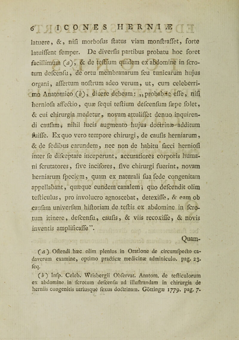 latuere, &, nifi morbofus ftatus viam monftrafiet, forte latuifient femper. De diverfis partibus probatu hoc foret facillimum Qa), & de teftfum quidem ex abdomine in fcro- tum defcenfu, de ortu membranarum feu tunicarum hujus organi, alTertum noftrum adeo verum, ut, cum celeberri¬ mo Anatomico (b)9 dicere debeam: „probabile efle, nifi herniofa affedtio, quae fequi tefiium defcenfum faepe folet, & cui chirurgia medetur, novam attuliffet denuo inquiren¬ di caufam, nihil lucis augmento hujus doclrims additum ftiiffe. Ex quo vero tempore chirurgi, de caufis herniarum, & de fedibus earundem, nec non de habitu facci herniofi inter fe difceptare inceperunt, accuratiores corporis huma¬ ni fcrutatores, five incifores, five chirurgi fuerint, novam herniarum fpeciem, quam ex naturali fua fede congenitam appellabant, quisque eundem canalem} quo defeendit olim telliculus, pro involucro agnoscebat, detexifle, & eam ob caufam univerfam hiftoriam de teftis ex abdomine in fero- tum itinere, defcenfu, caufis, & viis recoxifie, & novis inventis amplificafie”. Quam- f a) Oftendi hasc olim plenius in Oratione de circurnfpe&o ca¬ daverum examine, optimo prafticte medicinae adminiculo, pag. 23. feq. (&) Infp. Celeb. Wrisbergii Obfervat. Anatom. de tefticulorum ex abdomine in ferotum defcenfu ad illuftrandam in chirurgia de herniis congenitis utriusqu£ fexus dodtrinam. Gottingte 1779. pag. 7.