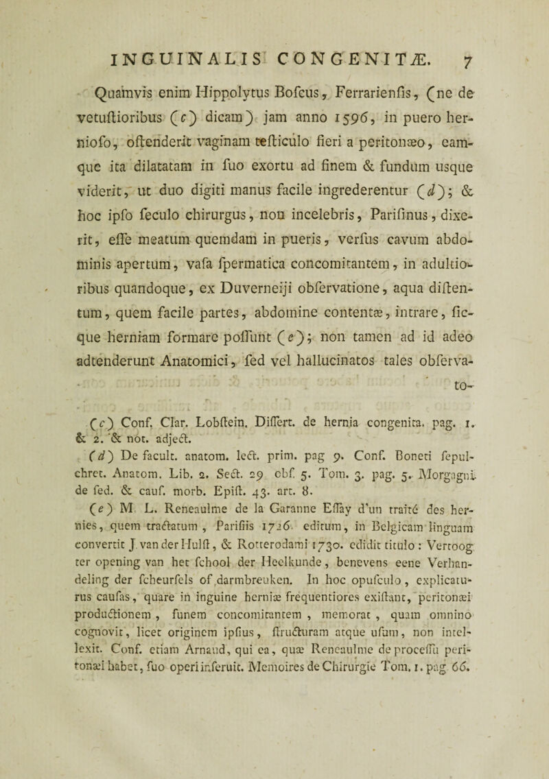 Quamvis enim Hippolytus Bofcus, Ferrarie nfis, (ne de vetuftioribus (c) dicam) jam anno 1596, in puero her- niofo, oftenderit vaginam tefticiilo fieri a peritonaeo, eam- que ita dilatatam in fuo exortu ad finem & fundum usque viderit, ut duo digiti manus facile ingrederentur (J); & hoc ipfo feculo chirurgus, non incelebris, Parifinus, dixe¬ rit, effe meatum quemdam in pueris, verfus cavum abdo¬ minis apertum, vafa fpermatica concomitantem, in adultio- ribus quandoque, ex Duverneiji obfervatione, aqua diften- tum, quem facile partes, abdomine contentas, intrare, fic- que herniam formare poffunt (e); non tamen ad id adeo adtenderunt Anatomici, fed vel hallucinatos tales obferva- to- #* ’• • r r * , J .• L { (c) Conf. Clar. Lobftein. Differt, de hernia congenita, pag. 1. & 2. '& not. adjedt. (d) De facult. anatom. le<ft. prim. pag 9. Conf. Boneti fepul- chrct. Anatom. Lib. 2. Sedt. 29 cbf 5. Tom. 3. pag. 5.- Morgagni de fed. & cauf. morb. Epift. 43. art. 8. Qe') M L. Reneaulme de la Garanne Elfay d’uti traitd des her¬ mes, quem tractatum , Parifiis 1726 editum, in Belgicam linguam convertit J. vanderHulft, & Rotterodami 1730. edidit titulo : Vertoog ter opening van het fchool der Heelkunde, benevens eene Verhan- deling der fcheurfels of darmbreukcn. In hoc opufculo , explicatu¬ rus caufas, quare in inguine hernite frequentiores exiflant, peritontei produdlionem , funem concomitantem , memorat , quam omnino cognovit, licet originem ipfius, ftrudhiram atque ufum, non intel¬ lexit. Conf. etiam Arnaud, qui ea, qua? Reneaulme deproceiTu peri- tonad habet, fuo operiinferuic. MemoiresdeChirurgie Tom. 1. pag 66,