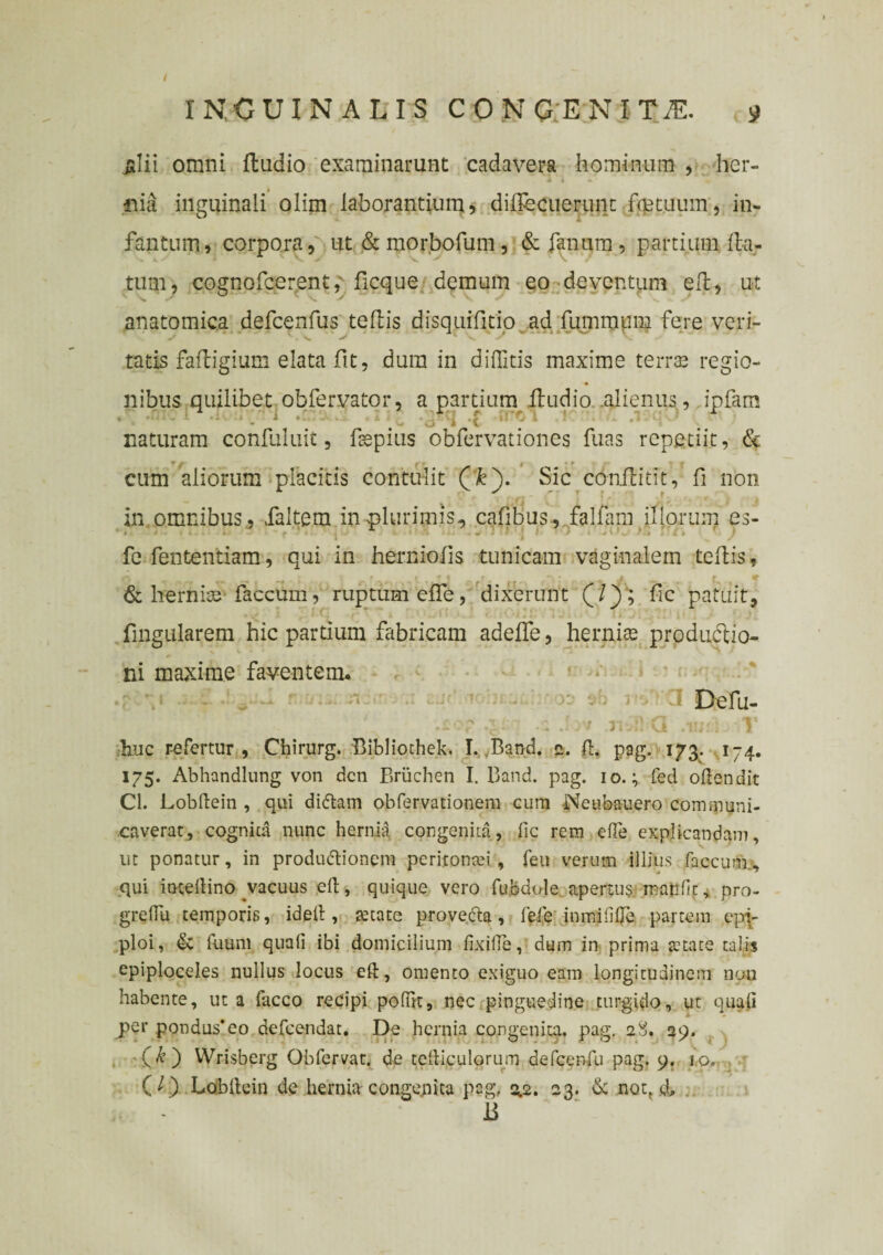 / INGUINALIS CONGENITA j> ja!ii omni ftudio examinarunt cadavera hominum , her- I i i. fiia inguinali olim laborantium, diftbcuerunt foet.uum, in¬ famum, corpora, ut &morbofum, & fanum, partium fla¬ tum, cognofcerent, ficque demum eo deventum efl, ut anatomica defcenfus teftis disquifitio ad ftimmum fere veri¬ tatis fafligium elata fit, dura in diffitis maxime terras regio¬ nibus quilibet obfervator, a partium ftudio alienus , ipfam naturam confuluit, ftepius obfervationes fuas repetiit, & cum aliorum placitis contulit (k). Sic conftitit, fi non in omnibus., faltem in plurimis, cafibus-, falfam illorum es- fe fententiam, qui in herniofts tunicam vaginalem teftis f & hernias faecum, ruptum efte, dixerunt (/) ; fic patuit, lingularem hic partium fabricam adefle, herniae produclio- ni maxime faventem. • • 3 Defu- .i-v Jr/ nvft Q .ii;f i. 1* ;b.uc refertur , Chirurg. Bibliochek. I. Band. e. fl. pag. 173. 174. 175. Abhandlung von dcn Briichen I. Band. pag. 10.; fed offendit Cl. Lobftein , qui diftam obfervadonem cura Neubauero communi¬ caverat, cognita nunc hernid congenita, fic rem efTe explicandam, ut ponatur, in produftionem peritomei , feu verum illius faecum., -qui imeltino vacuus efl, quique vero fubdole apertus, mati fit, pro- greflu temporis, ideil, tetate provecta, fefe .inmififje partem epp ploi, & fuum quali ibi domicilium fixiffe, dum in prima te tat e talis epiploceles nullus locus eft, omento exiguo eam longitudinem non habente, ut a facco recipi pofiit, nec pinguedine turgido, ut quali per pondus’eo defeendat. De hernia congenita, pag. 2S. 29. (£) Wrisberg Obfervat. de tefticulorum defcenfu pag. 9. 1.0. (O Lobltein de hernia congenita pag, 3.2. 23. 6c noq & B