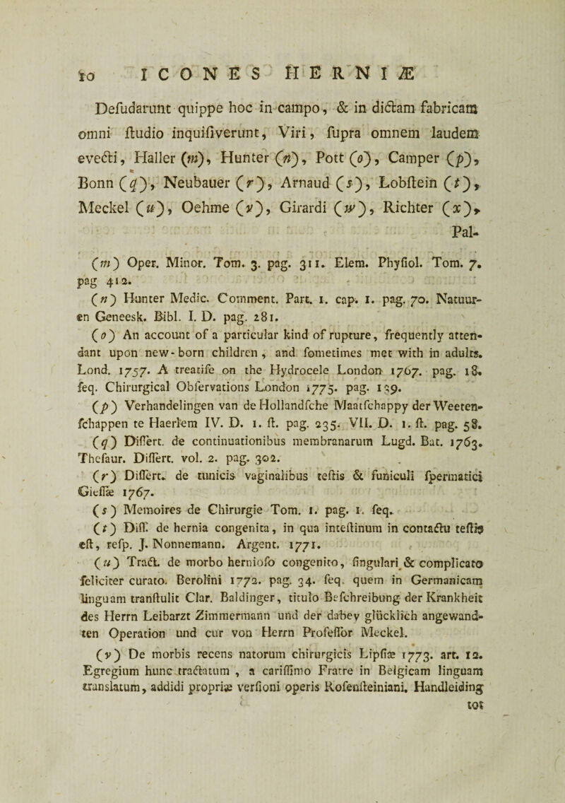 Defudarunt ■ quippe hoc in campo , & in didam fabricam omni ftudio inquifiverunt, Viri, fupra omnem laudem evedi, Haller (m), Hunter (V), Pott(V), Camper (p), •i Bonn (#), Neubauer (V), Arnaud (*), Lobftein Meckel £«■'), Oehme (V), Girardi (V), Richter Pal- Cm') Oper. Minor. Tom. 3. pag. 311. Elem. Phyfiol. Tom. 7. pag 412. : Qn') Hunter Medie. Comment. Pare. 1. cap. 1. pag. 70. Natuur- ®n Geneesk. Bibi. I. D. pag. 281. (0) An account of a pardeular kind of rupture, frequently atten¬ dant upon new-born children, and fotnetimes met with in adulrs. Lond. 1757. A treadfe on the Hydrocele London 1707. pag. 18* feq. Chirurgical Obiervadons London 1775. pag. 139. (p) Verhandelingen van de Hollandfche Maatfchappy der Weeten- fchappen te Haerlem IV. D. 1. ft. pag. 235. VII. D. 1. ft. pag. 58. (<7) Difiert. de continuationibus membranarum Lugd. Bat. 1763. Thefaur. DilTert. vol. 2. pag. 302. (r) Diflerc. de tunicis vaginalibus teftis & funiculi fpermatici Gieilse 1767. (5) Memoires de Chirurgie Tom. 1. pag. 1. feq. (r) Difll de hernia congenita, in qua inteftinum in contaftu teftis cft, refp, J. Nonnemann. Argent. 1771. (u) Tradi de morbo herniofo congenito, lingulari & complicato feliciter curato. Berolini 1772. pag, 34. feq quem in Germanicam linguam tranftulit Clar. Baldinger, titulo Befchreibung der Krankheit des Herrn Leibarzt Zimmermann und der dabey gliicklich angewand- ten Operation und cur von Herrn ProfelTor Meckel. * - r *t r / ' f • (v) De morbis recens natorum chirurgicis Lipfite T773. art. 12. Egregium hunc tra&atum , a cariflimo Fratre in Belgicam linguam translatum, addidi proprias verfioni operis Rofenfteiniani. Handleiding tot
