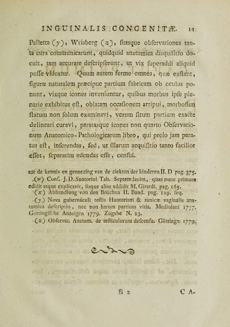 Palletta Q’), Wrisberg (3), fliasque obfervationes tan¬ ta cura communicarunt 9 quidquid anatomica disquifitio do¬ cuit, tam accurate defcripferunt, ut vix fuperaddi aliquid polle videatur. Quum autem ferme omnes, quae exftant, flgurse naturalem praecipue partium fabricam cb cculos po¬ nunt, vixque icones inveniuntur, quibus morbus ipfe ple¬ narie exhibitus ell, oblatam occafionem arripui, morbofum flatum non folum examinavi, verum litum partium exadle delineari curavi, paratasque icones non quarto Obfervatio- num Anatomico-Pathologicarum libro, qui prelo jam para¬ tus ell, inferendas, fed, ut illarum acquilitio tanto facilior elfet, feparatim edendas elfe, cenfui. tot de kennis en geneezing van de ziekten der kinderen II. D pag. 375. „(V) Conf. J. D. Santorini Tab. Septemdecim, quas nunc primura edidit atque explicavit, iisque alias addidit M. Girardi. pag. 165. (#) Abhandlung voti den Briichen II. Band. pag. 129. feq. (3)) Nova gubernaculi teftis Hunteriani & tunicce vaginalis ana¬ tomica deferiptio , nec non harum partium vitia. Mediolani 1777. Crottingifche Anzeigen 1779. Zugabe N. 23. Cz) Obfervac. Anatom. de tefticulorum defcenfu. Cetdngte 1779.