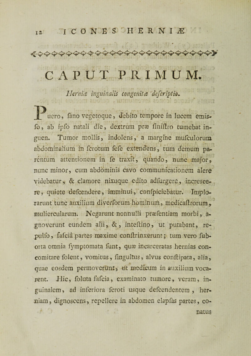 CAPUT PRIMUM. Hernia inguinalis congenita 'defer ipt ia* jP nero, fano vege coque, debito tempore in lucem emis- fo, ab lpfo natali die, dextrum pras fimftro tumebat in¬ guen. Tumor mollis, indolens, a margine mufculorum abdominalium in ferotum fefe extendens, tum demum pa- .■ rentum attentionem in fe traxit, quando, nunc major, nunc minor, cum abdominis cavo communicationem alere videbatur, & clamore nixuque edito adfurgere, incresce¬ re, quiete defeendere, imminui , confpicrebatur. Implo¬ rarunt tunc auxilium diyerforum hominum, medicaftrbrum, muliercularum. Negarunt nonnulli prtefentiam morbi, a- gnoverunt eundem alii, &, inteflino, ut putabant, re- pulfo, fafeia partes maxime conflrinxerunt; tum vero fub- orta omnia fymptomata funt, quae incarceratas hernias con- comitare folent, vomitus, fmgultus, alvus conftipata, alia, 9 * quae eosdem permoverunt, ut medicum in auxilium voca¬ rent. Tlic, foluta fafeia, examinato tumore, veram, in¬ guinalem, ad inferiora feroti usque defeendentem , her¬ niam , dignoscens, repellere in abdomen elapfas partes, co¬ natus