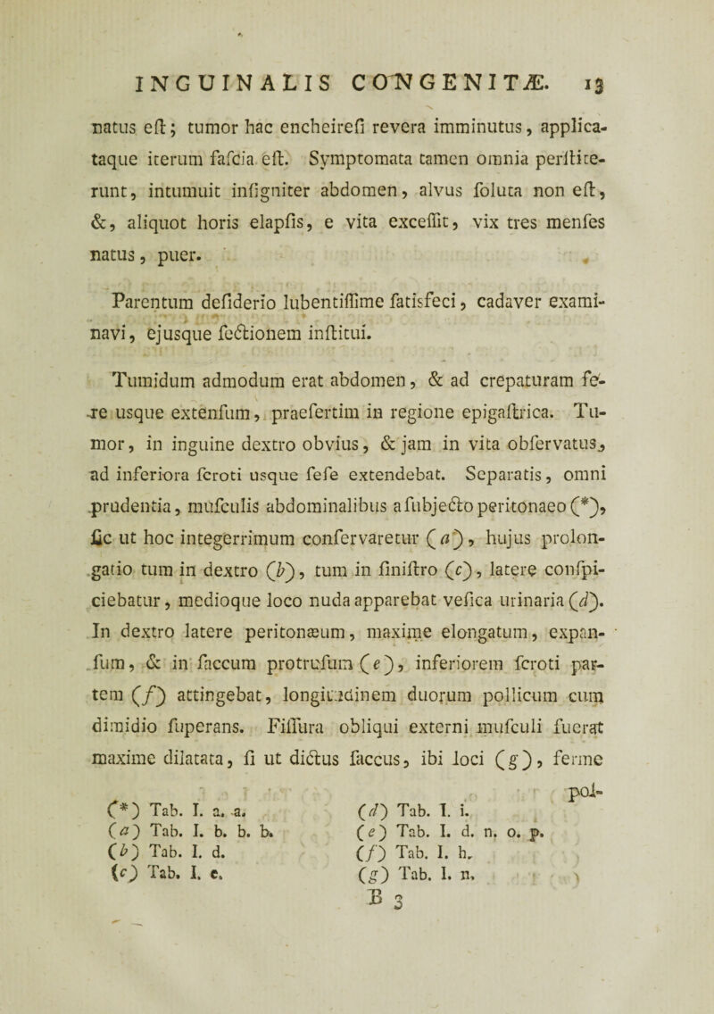 natus eft; tumor hac encheirefi revera imminutus, applica- taque iterum fafcia eft. Symptomata tamen omnia periti te¬ runt, intumuit infigniter abdomen, alvus foluta non eft, &, aliquot horis elapfis, e vita excellit, vix tres menfes natus, puer. Parentum defiderio lubentiffime fatisfeci, cadaver exami¬ navi, ejusque fe&ionem inftitui. Tumidum admodum erat abdomen, & ad crepaturam fe- -xe usque extenfum, prae fer tim in regione epigallrica. Tu¬ mor , in inguine dextro obvius, & jam in vita obfervatus^ ad inferiora fcroti usque fefe extendebat. Separatis, omni .prudentia, mufculis abdominalibus afubjedloperitonaeo(*), fic ut hoc integerrimum confer vare tur Qa) •> hujus prolon- gatio tum in dextro (F), tum in finiftro (c), latere confpi- ciebatur, medioque loco nuda apparebat vefiea urinaria (dy In dextro latere peritonseum, maxime elongatum, expan- fum, & in faecum protrufum (je), inferiorem fcroti par¬ tem (/} attingebat, longitudinem duorum pollicum cum dimidio fuperans. Fiflura obliqui externi mufculi fuerat maxime dilatata, fi ut di&us faccus, ibi loci (g), ferme pol- C*) Tab. I. a. -a. (#) Tab. I. b. b. b. a 5 Tab- h d. (O T&b, h c. (//) Tab. I. i. (e) Tab. I. d. n. o. p. (/) Tab. I. b. (g) Tab. I. n. B n c