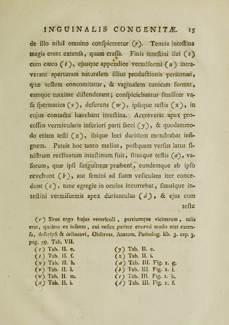 de illo nihil omnino confpiceretur (>). Tenuia inteftina magis erant extenfa, quam crafia. Finis inteflini ilei (5) cum coeco (t), ejusque appendice vermiformi (a) intra¬ verant aperturam naturalem illius produdlionis peritonaei, quae teftem concomitatur, & vaginalem tunicam format, eamque maxime diflendcFant; confpiciebantur fimiliter va- fa fpermatica (V), deferens (V), ipfeque teflis (x), in cujus conta&u haerebant inteflina. Accreverat apex pro* cefius vermicularis inferiori parti facci (y'), & quodammo¬ do etiam tefti Q2), ibique loci duritiem monlirabat infi- gnem. Patuit hoc tanto melius, poflquam verfus latus fi- nillrum reclinatum intellinum fuit, fi tus que teflis (V), va- forum, quae ipfi fanguinem praebent, eundemque ab ipfo revehunt (£), aut femini ad fuam vefieulam iter conce¬ dunt qe), tunc egregie in oculos incurrebat, fimulque in¬ teflini vermiformis apex duriusculus (d J , & ejus cum tefle (r) Situs ergo hujus ventriculi, partiumque vicinarum , talis erat, qualem ex infante, cui vefica pariter enormi modo erat exten¬ fa, defcripfi & delineavi, Obfervat. Anatom. Patholog. lib. 3. eap. 3. pag. 59. Tab. VII. (s) Tab. II. e. (/) Tab. II. f. O) Tab. JI. h. (v) Tab. II. I. (V) Tab. II. m. (x) Tab. IL i (y) Tab. II. c. O) Tab. II. i. Tab. III. Fig. i. g. (&) Tab. III. Fig. '1. i. (e) Tab. III. Fig. i. k. (i) Tab. III. Fig, 1. f. j