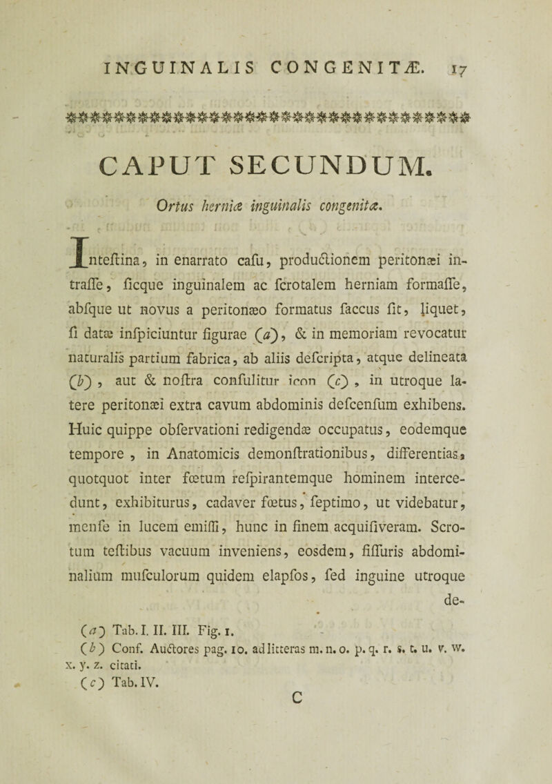 CAPUT SECUNDUM. Ortus hernia inguinalis congenita. ■ . - r' . ; ■ i . Tnteftina, in enarrato cafu, produclionem peritonaei in- trade, ficque inguinalem ac fcrotalem herniam formafle, abfque ut novus a peritonaeo formatus faccus fit, liquet, fi datae infpiciuntur figurae (ji), & in memoriam revocatur naturalis partium fabrica, ab aliis defcripta, atque delineata Qf) , aut & nodra confulitur icon (Y) , in utroque la¬ tere peritonaei extra cavum abdominis defcenfum exhibens. Huic quippe obfervationi redigendae occupatus, eodemque tempore , in Anatomicis demondrationibus, differentias? quotquot inter festum refpirantemque hominem interce- dunt, exhibiturus, cadaver foetus, feptimo, ut videbatur, menfe in lucem emifli, hunc in finem acquifiveram. Scro¬ tum tedibus vacuum inveniens, eosdem, fidliris abdomi¬ nalium mufculorum quidem elapfos, fed inguine utroque de- O} Tab.I. II. III. Fig.i. ' Qb) Conf. Auftores pag. io. ad litteras m. n. o. p. q. r. s* t. u. v. w. x. y. z. citati, (O Tab.1V.