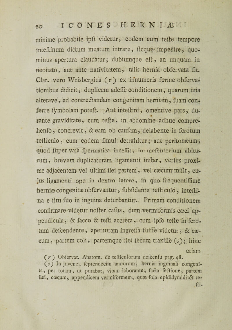 minime probabile ipfi videtur, eodem cum tefte tempore inteflinum dictum meatum intrare, ficque' impedire, quo¬ minus apertura claudatur; dubiumque eft, an unquam in neonato, aut ante nativitatem, talis hernia obfervata fit. Clar. vero Wrisbergius (r) ex innumeris ferme obferva- tionibus didicit, duplicem adefle conditionem, quarum una alterave, ad contrectandam congenitam herniam, fuam con* ferre fymbolam potefl. Aut■ inteftini, omentive pars, du- rante graviditate, cum tefte, in abdomine adhuc compre- henfo, concrevit, & eam ob caufam, delabente in fcrotum tefticulo, cum eodem fimul detrahitur; aut peritoneum, quod fuper vafa ipermatica inceffk, in me.fen ferrum abitu¬ rum , brevem duplicaturam ligamenti inftar, verfus proxi¬ me adjacentem vel ultimi ilei partem, vel caecum mifit, cu¬ jus ligamenti ope in dextro latere, in quo frequentifllme herniae congenitae obfervantur, fubfidente tefticulo, intefti- na e fitu fuo in inguina deturbantur. Primam conditionem confirmare videtur nofter cafus, dum vermiformis ctEci ap¬ pendicula, & facco & tefti accreta, cum ipfo tefte in fcro¬ tum defcendente, aperturam ingrefia fuiffe videtur, & coe- i cum, partem coli, partemque ilei fecum traxifie (Y); hinc etiam (>) Obfervat. Anatom. de tefliculorum defcenfu pag. 48. (j) In juvene, feptendecim annorum, hernia inguinali congeni¬ ta, per totam, ut putabat, vitam laborante, fadta feftione, partem ilei, cteciun* appendicem vermiformem, quas fala epididymidi& te¬ fti-