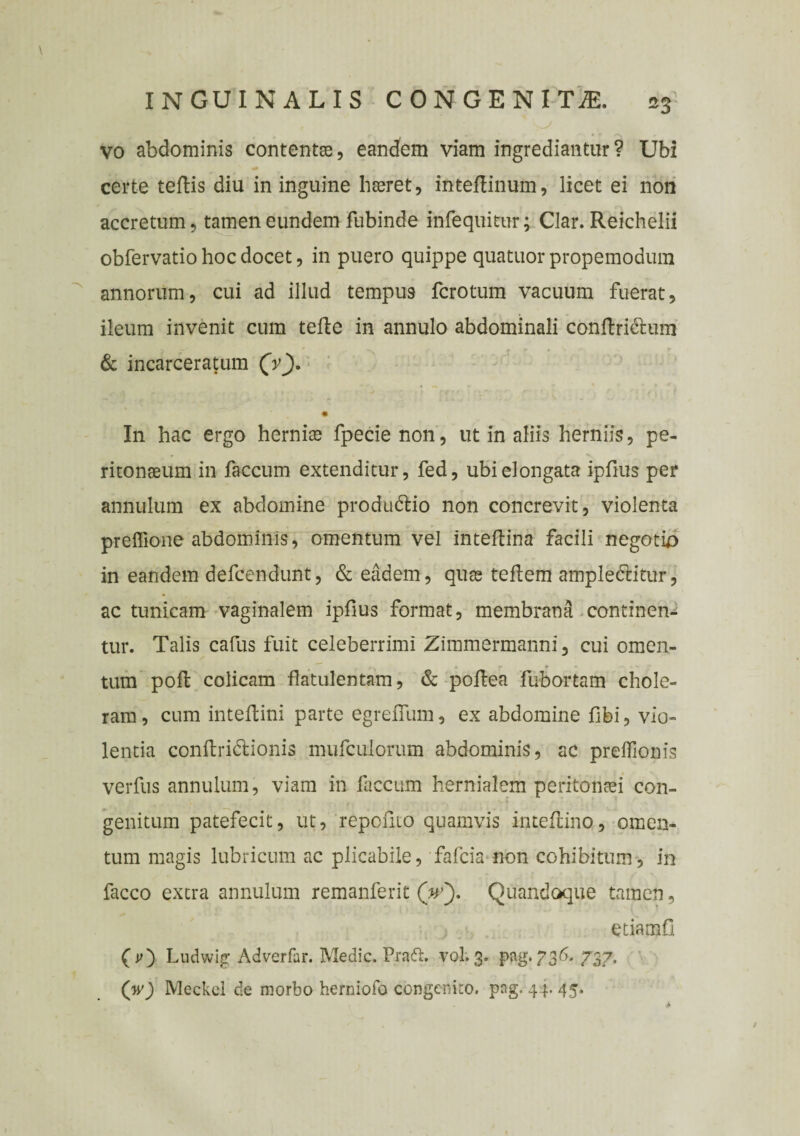 vo abdominis contenta, eandem viam ingrediantur? Ubi certe teftis diu in inguine haeret, inteflinum, licet ei non accretum, tamen eundem fubinde infequitur; Clar. Reichelii obfervatio hoc docet, in puero quippe quatuor propemodum annorum, cui ad illud tempus fcrotum vacuum fuerat, ileum invenit cum tefte in annulo abdominali conftri&um & incarceratum (V). m In hac ergo herniae fpecie non, ut in aliis herniis, pe¬ ritonaeum in faecum extenditur, fed, ubielongata iplius per annulum ex abdomine produ&io non concrevit, violenta preffione abdominis, omentum vel inteftina facili negotio in eandem defeendunt, & eadem, quae teftem ampledtitur, ac tunicam vaginalem ipfius format, membrana continen¬ tur. Talis cafus fuit celeberrimi Zimmermanni, cui omen- * r r ■ tum pofl colicam flatulentam, & pollea fubortam chole¬ ram, cum inteffcini parte egreiTum, ex abdomine fibi, vio¬ lentia conftridlionis mufculorum abdominis, ac preffionis verfus annulum, viam in faecum hernialem peritonaei con¬ genitum patefecit, ut, repolito quamvis intefiino, omen¬ tum magis lubricum ac plicabile, fafeia non cohibitum, in facco extra annulum remanferit (V). Quandoque tamen, etiamfi (r) Ludwig Adverfar. Medie. Prafh vol.3. pag.736. 737. (w) Meckei de morbo herniofo congenito, png. 4}.. 45.