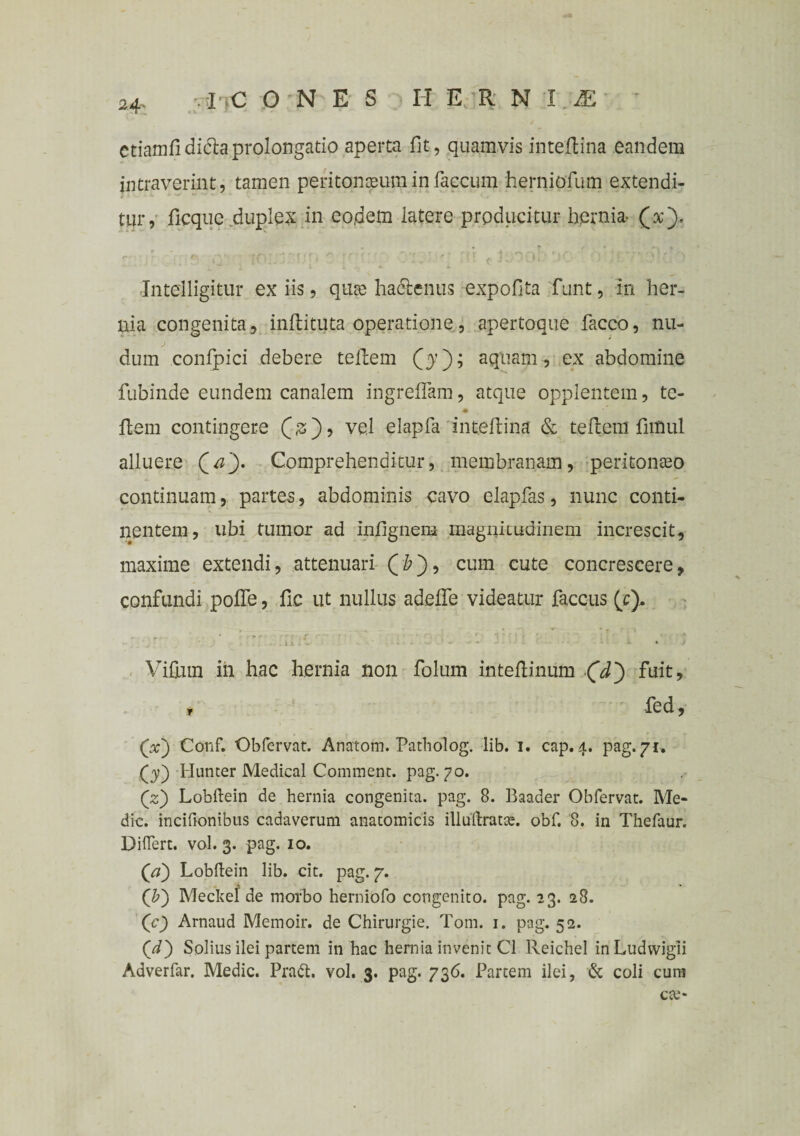 24- . i C ONES H ER N T 1 etiamfidi&aprolongatio aperta fit, quamvis inteftina eandem intraverint, tamen peritonaeum in faecum herniofum extendi¬ tur, ficque duplex in eo,dem latere producitur hernia- (x). Jntelligitur ex iis, quae hactenus expolita funt, in her¬ nia congenita, inftituta operatione, apertoque facco, nu¬ dum confpici debere tellem (5); aquam , ex abdomine fubinde eundem canalem ingreflam, atque opplentem, te- ♦ liem contingere vel elapfa inteltina & teflem funul alluere (#')• Comprehenditur, membranam, peritonteo continuam, partes, abdominis cavo elapfas, nunc conti¬ nentem, ubi tumor ad inhgnem magnitudinem increscit, maxime extendi, attenuari (&), cum cute concrescere, confundi polfe, fic ut nullus adelfe videatur faccus (e). . . - * .. * r ' - { f ‘ ■' ) ’ ' ' ’ ' • ■* -Ilii- N: * • > ; -■ *• • • • * i> Vifutn in hac hernia non folum inteflinum (d) fuit, * fed, (x) Conf. Obfervat. Anatom. Patholog. lib. 1. cap. 4. pag. 71. (3;) Hunter Medical Comment. pag. 70. (2:) Lobilein de hernia congenita, pag. 8. Baader Obfervat. Me¬ die. inciftonibus cadaverum anatomicis illuftrat^. obf. 8. in Thefaur. DilTert. vol. 3. pag. 10. (a) Lobilein lib. cit. pag. 7. (£) Mecltel de morbo herniofo congenito, pag. 23. 28. (c) Arnaud Metnoir. de Chirurgie. Tom. 1. pag. 52. (d) Solius ilei partem in hac hernia invenit C1 ReicheI inLudwigii Adverfar. Medie. Pradt. vol. 3. pag. 736. Partem ilei, & coli cum cte-